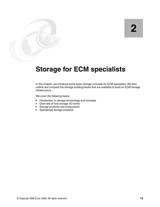 © Copyright IBM Corp. 2008. All rights reserved. 13
Chapter 2. Storage for ECM specialists
In this chapter, we introduce some basic storage concepts for ECM specialists. We then
outline and compare the storage building blocks that are available to build an ECM storage
infrastructure.
We cover the following topics:
Introduction to storage terminology and concepts
Overview of how storage I/O works
Storage products and components
Specialized storage solutions
2
 