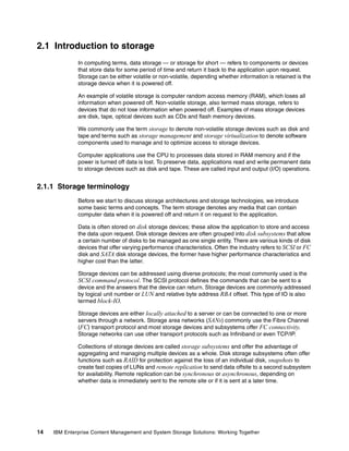 14 IBM Enterprise Content Management and System Storage Solutions: Working Together
2.1 Introduction to storage
In computing terms, data storage — or storage for short — refers to components or devices
that store data for some period of time and return it back to the application upon request.
Storage can be either volatile or non-volatile, depending whether information is retained is the
storage device when it is powered off.
An example of volatile storage is computer random access memory (RAM), which loses all
information when powered off. Non-volatile storage, also termed mass storage, refers to
devices that do not lose information when powered off. Examples of mass storage devices
are disk, tape, optical devices such as CDs and flash memory devices.
We commonly use the term storage to denote non-volatile storage devices such as disk and
tape and terms such as storage management and storage virtualization to denote software
components used to manage and to optimize access to storage devices.
Computer applications use the CPU to processes data stored in RAM memory and if the
power is turned off data is lost. To preserve data, applications read and write permanent data
to storage devices such as disk and tape. These are called input and output (I/O) operations.
2.1.1 Storage terminology
Before we start to discuss storage architectures and storage technologies, we introduce
some basic terms and concepts. The term storage denotes any media that can contain
computer data when it is powered off and return it on request to the application.
Data is often stored on disk storage devices; these allow the application to store and access
the data upon request. Disk storage devices are often grouped into disk subsystems that allow
a certain number of disks to be managed as one single entity. There are various kinds of disk
devices that offer varying performance characteristics. Often the industry refers to SCSI or FC
disk and SATA disk storage devices, the former have higher performance characteristics and
higher cost than the latter.
Storage devices can be addressed using diverse protocols; the most commonly used is the
SCSI command protocol. The SCSI protocol defines the commands that can be sent to a
device and the answers that the device can return. Storage devices are commonly addressed
by logical unit number or LUN and relative byte address RBA offset. This type of IO is also
termed block-IO.
Storage devices are either locally attached to a server or can be connected to one or more
servers through a network. Storage area networks (SANs) commonly use the Fibre Channel
(FC) transport protocol and most storage devices and subsystems offer FC connectivity.
Storage networks can use other transport protocols such as Infiniband or even TCP/IP.
Collections of storage devices are called storage subsystems and offer the advantage of
aggregating and managing multiple devices as a whole. Disk storage subsystems often offer
functions such as RAID for protection against the loss of an individual disk, snapshots to
create fast copies of LUNs and remote replication to send data offsite to a second subsystem
for availability. Remote replication can be synchronous or asynchronous, depending on
whether data is immediately sent to the remote site or if it is sent at a later time.
 