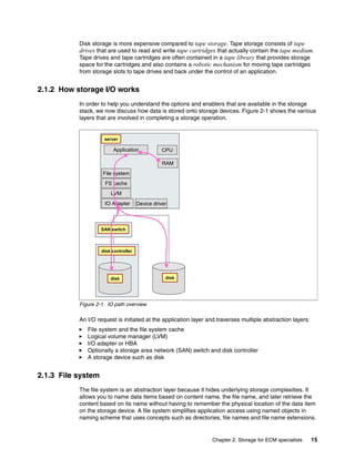 Chapter 2. Storage for ECM specialists 15
Disk storage is more expensive compared to tape storage. Tape storage consists of tape
drives that are used to read and write tape cartridges that actually contain the tape medium.
Tape drives and tape cartridges are often contained in a tape library that provides storage
space for the cartridges and also contains a robotic mechanism for moving tape cartridges
from storage slots to tape drives and back under the control of an application.
2.1.2 How storage I/O works
In order to help you understand the options and enablers that are available in the storage
stack, we now discuss how data is stored onto storage devices. Figure 2-1 shows the various
layers that are involved in completing a storage operation.
Figure 2-1 IO path overview
An I/O request is initiated at the application layer and traverses multiple abstraction layers:
File system and the file system cache
Logical volume manager (LVM)
I/O adapter or HBA
Optionally a storage area network (SAN) switch and disk controller
A storage device such as disk
2.1.3 File system
The file system is an abstraction layer because it hides underlying storage complexities. It
allows you to name data items based on content name, the file name, and later retrieve the
content based on its name without having to remember the physical location of the data item
on the storage device. A file system simplifies application access using named objects in
naming scheme that uses concepts such as directories, file names and file name extensions.
Application
IO Adapter
CPU
RAM
File system
FS cache
LVM
disk
server
SAN switch
disk controller
disk
Device driver
 