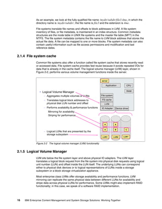 16 IBM Enterprise Content Management and System Storage Solutions: Working Together
As an example, we look at the fully qualified file name /mydir/subdir/file3.4me, in which the
directory name is /mydir/subdir/, the file name is file3 and the extension is 4me.
File systems translate file names and offsets to block addresses in LVM. A file system
inventory of files, or file metadata, is maintained in an index structure. Common metadata
structures are the inode table in UNIX file systems and the master file table (MFT) in the
NTFS. The file system metadata contains the file name to LVM block address that stores the
actual file data. A file can be mapped to one or more blocks. File system metadata can also
contain useful information such as file access permissions and modification and last
reference dates.
2.1.4 File system cache
Common file systems also offer a function called file system cache that stores recently read
or accessed data. File system cache provides fast reuse because it avoids repeated I/Os for
data that is already in the cache itself. The logical volume manager (LVM) layer, shown in
Figure 2-2, performs various volume management functions inside the server.
Figure 2-2 The logical volume manager (LVM) functionality
2.1.5 Logical Volume Manager
LVM sits below the file system layer and above physical IO adapters. The LVM layer
translates a logical block request from the file system into physical disk requests using logical
unit number (LUN) and offset inside the LUN itself. The underlying LUNs can correspond
either to physical disk devices or to logical representations of LUNs inside a storage
subsystem or a block storage virtualization appliance.
Most enterprise class LVMs offer storage availability and performance functions. LVM
mirroring can replicate the same physical data between different LUNs for availability and
stripe data across physical LUNs for performance. Some LVMs might also implement RAID
functionality; in this case, we speak of a software RAID implementation.
Logical Volume Manager
– Aggregates multiple volumes or LUNs
– Translates logical block addresses to
physical disk LUN number and offset
– Performs availability & performance functions
Mirroring for availability
Striping for performance
– Logical LUNs that are presented by the
storage subsystem
Application
IO Adapter
CPU
RAM
File system
FS cache
LVM
server
LUN1 LUN2 LUN1
A A
A B C
Device driver
 