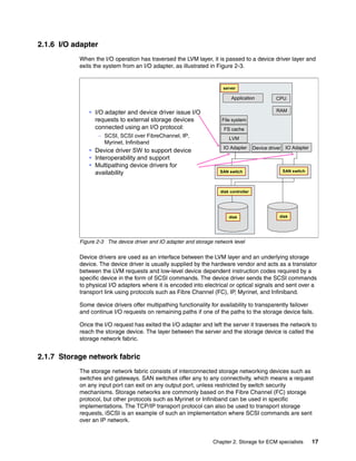 Chapter 2. Storage for ECM specialists 17
2.1.6 I/O adapter
When the I/O operation has traversed the LVM layer, it is passed to a device driver layer and
exits the system from an I/O adapter, as illustrated in Figure 2-3.
Figure 2-3 The device driver and IO adapter and storage network level
Device drivers are used as an interface between the LVM layer and an underlying storage
device. The device driver is usually supplied by the hardware vendor and acts as a translator
between the LVM requests and low-level device dependent instruction codes required by a
specific device in the form of SCSI commands. The device driver sends the SCSI commands
to physical I/O adapters where it is encoded into electrical or optical signals and sent over a
transport link using protocols such as Fibre Channel (FC), IP, Myrinet, and Infiniband.
Some device drivers offer multipathing functionality for availability to transparently failover
and continue I/O requests on remaining paths if one of the paths to the storage device fails.
Once the I/O request has exited the I/O adapter and left the server it traverses the network to
reach the storage device. The layer between the server and the storage device is called the
storage network fabric.
2.1.7 Storage network fabric
The storage network fabric consists of interconnected storage networking devices such as
switches and gateways. SAN switches offer any to any connectivity, which means a request
on any input port can exit on any output port, unless restricted by switch security
mechanisms. Storage networks are commonly based on the Fibre Channel (FC) storage
protocol, but other protocols such as Myrinet or Infiniband can be used in specific
implementations. The TCP/IP transport protocol can also be used to transport storage
requests, iSCSI is an example of such an implementation where SCSI commands are sent
over an IP network.
I/O adapter and device driver issue I/O
requests to external storage devices
connected using an I/O protocol:
– SCSI, SCSI over FibreChannel, IP,
Myrinet, Infiniband
Device driver SW to support device
Interoperability and support
Multipathing device drivers for
availability
Application
IO Adapter
CPU
RAM
File system
FS cache
LVM
disk
server
SAN switch
disk controller
disk
Device driver IO Adapter
SAN switch
 