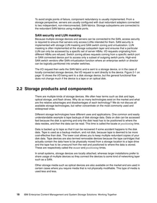 18 IBM Enterprise Content Management and System Storage Solutions: Working Together
To avoid single points of failure, component redundancy is usually implemented. From a
storage perspective, servers are usually configured with dual redundant adapters connected
to two independent, non-interconnected, SAN fabrics. Storage subsystems are connected to
the redundant SAN fabrics using multiple ports.
SAN security and LUN masking
Because multiple storage devices and servers can be connected to the SAN, access security
is required to ensure that servers only access LUNs intended for them. SAN security is
implemented with storage LUN masking and SAN switch zoning and virtualization. LUN
masking is often implemented at the storage subsystem layer and ensures that a particular
LUN can only be accessed by a specific set of server HBAs. I/O requests originating from
different HBAs are refused. Switch zoning allows requests coming from a specific switch port
or SAN connected device port to access only a subset of outgoing switch ports. High-end
SAN switch vendors offer SAN virtualization function where an enterprise switch or director
can be logically partitioned into smaller switches.
The I/O request then exits the SAN fabric and is sent to a storage device, or in the case of
locally connected storage devices, the I/O request is sent directly to the device. Figure 2-1 on
page 15 shows the I/O being sent to a disk storage device, but the general functional flow
does not change much if the device is a tape or an optical disk.
2.2 Storage products and components
There are multiple kinds of storage devices. We often hear terms such as disk and tape,
optical storage, and flash drives. Why do so many technologies exist on the market and what
are the relative advantages and disadvantages of each technology? We do not discuss all
available storage technologies, but rather concentrate on the most commonly used and
widespread ones.
Different storage technologies have different uses and applications. One common and easily
understandable example is tape backups of disk storage data. Data on disk can be accessed
fast because the disk is spinning and only the disk head has to be positioned to where the
data resides, and then the data can be read. This time is called the locate or positioning time.
Data is backed up to tape so that it can be recovered if some accident happens to the disk
data. Tape is used as a backup medium, and not disk, because tape is deemed to be more
cost-effective than disk. The lower cost allows you to keep multiple redundant copies of your
disk data. Tape devices are also termed removable devices because the tape cartridges that
actually contain the data have to be physically moved from a storage location to a tape drive
and the tape has to be unwound from the reel and positioned to where the data is stored.
These are respectively called the mount and positioning times.
In small systems, storage devices are locally attached, whereas larger installations prefer to
share usage of multiple devices so they connect the devices to some kind of networking layer
such as a SAN.
Other storage media such as optical devices are also available on the market and are used in
certain cases where you require media that is not physically modifiable. This type of media is
used less and less.
 