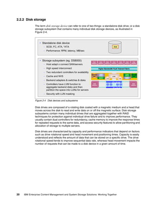 20 IBM Enterprise Content Management and System Storage Solutions: Working Together
2.2.2 Disk storage
The term disk storage device can refer to one of two things: a standalone disk drive; or a disk
storage subsystem that contains many individual disk storage devices, as illustrated in
Figure 2-4.
Figure 2-4 Disk devices and subsystems
Disk drives are composed of a rotating disk coated with a magnetic medium and a head that
moves across the disk to read and write data on or off the magnetic surface. Disk storage
subsystems contain many individual drives that are aggregated together with RAID
techniques for protection against individual drive failure and to improve performance. They
usually contain dual controllers for redundancy, cache memory to improve the response times
for repeated requests to the same data, and access security features to allow partitioning and
allocation of storage to multiple servers.
Disk drives are characterized by capacity and performance indicators that depend on factors
such as drive rotational speed and head movement and positioning times. Capacity is easily
understood and reflects the amount of data that can be stored on a specific drive. The drive
rotational speed tends to improve sequential data rate, whereas head movement impacts the
number of requests that can be made to a disk device in a given amount of time.
Standalone disk device
– SCSI, FC, ATA, *ATA
– Performance: RPM, latency, MB/sec
Storage subsystem (eg. DS8000)
– Host adapt o connect SAN/servers
– High speed interconnect
– Two redundant controllers for availability
– Cache and NVS
– Backend adapters & switches & disks
– Controllers have LVM function to
aggregate backend disks and then
partition the space into LUNs for servers
– Security with LUN masking
disk
RAID
Adapters
RAID
Adapters
RAID
Adapters
Host
Adapters
Host
Adapters
Host
Adapters
Host
Adapters
Host
Adapters
Host
Adapters
Host
Adapters
Persistent
Memory
Volatile
Memory
POWER5+
SMP
POWER5+
SMP
Persistent
Memory
Volatile
Memory
Higher Bandwidth Fault Tolerant Fabric
LPAR
LPAR
RAID
Adapters
LPAR
RAID
Adapters
RAID
Adapters
…Switch
Switch
 