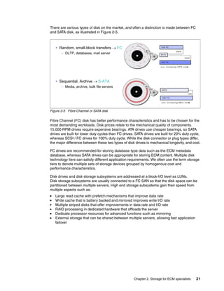 Chapter 2. Storage for ECM specialists 21
There are various types of disk on the market, and often a distinction is made between FC
and SATA disk, as illustrated in Figure 2-5.
Figure 2-5 Fibre Channel or SATA disk
Fibre Channel (FC) disk has better performance characteristics and has to be chosen for the
most demanding workloads. Disk prices relate to the mechanical quality of components.
15.000 RPM drives require expensive bearings. ATA drives use cheaper bearings, so SATA
drives are built for lower duty cycles than FC drives. SATA drives are built for 20% duty cycle,
whereas SCSI / FC drives for 100% duty cycle. While the disk connector or plug types differ,
the major difference between these two types of disk drives is mechanical longevity, and cost.
FC drives are recommended for storing database type data such as the ECM metadata
database, whereas SATA drives can be appropriate for storing ECM content. Multiple disk
technology tiers can satisfy different application requirements. We often use the term storage
tiers to denote multiple sets of storage devices grouped by homogenous cost and
performance characteristics.
Disk drives and disk storage subsystems are addressed at a block-I/O level as LUNs.
Disk storage subsystems are usually connected to a FC SAN so that the disk space can be
partitioned between multiple servers. High end storage subsystems gain their speed from
multiple aspects such as:
Large read cache with prefetch mechanisms that improve data rate
Write cache that is battery backed and mirrored improves write I/O rate
Multiple striped disks that offer improvements in data rate and I/O rate
RAID processing in dedicated hardware that offloads the server
Dedicate processor resources for advanced functions such as mirroring
External storage that can be shared between multiple servers, allowing fast application
failover
Random, small-block transfers → FC
– OLTP, databases, mail server
Sequential, Archive → S-ATA
– Media, archive, bulk file servers
 