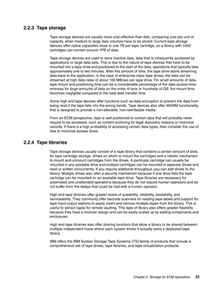 Chapter 2. Storage for ECM specialists 23
2.2.3 Tape storage
Tape storage devices are usually more cost effective than disk, comparing cost per unit of
capacity, when medium to large data volumes have to be stored. Current tape storage
devices offer native capacities close to one TB per tape cartridge, so a library with 1000
cartridges can contain around 1PB of data.
Tape storage devices are used to store inactive data, data that is infrequently accessed by
applications or large data sets. This is due to the nature of tape devices that have to be
mounted into a tape drive and positioned to the start of the data, operations that typically take
approximately one to two minutes. After this amount of time, the tape drive starts streaming
data back to the application; in the case of enterprise class tape drives, the data can be
streamed at high data rates of about 100 MB/sec per tape drive. For small amounts of data,
tape mount and positioning time can be a considerable percentage of the data access time;
whereas for large amounts of data on the order of tens or hundreds of GB, the mount time
becomes negligible compared to the total data transfer time.
Some high end tape devices offer functions such as data encryption to prevent the data from
being read if the tape falls into the wrong hands. Tape devices also offer WORM functionality
that is designed to provide a non-alterable, non-rewriteable media.
From an ECM perspective, tape is well positioned to contain data that will probably never
require to be accessed, such as content archiving for legal discovery reasons or historical
records. If there is a high probability of accessing certain data types, then consider the use of
disk to minimize access times.
2.2.4 Tape libraries
Tape storage devices usually consist of a tape library that contains a certain amount of slots
for tape cartridge storage, drives on which to mount the cartridges and a robotic mechanism
to mount and unmount cartridges from the drives. A particular cartridge can usually be
mounted in any available drive and multiple cartridges can be mounted in separate drives and
read or written concurrently. If you require additional throughput, you can add drives to the
library. Multiple drives also offer a security mechanism because if one drive fails the tape
cartridge can be mounted on an available tape drive. Tape libraries are necessary for
automated and unattended operations because they do not require human operators and do
not suffer from the delays that could be had with a human operator.
High end tape libraries offer greater levels of scalability, reliability, availability, and
serviceability. They commonly offer barcode scanners for reading tape labels and support for
tape input output stations to easily insert and remove multiple tapes from the library. This is
useful to extract tapes for remote vaulting. This type of library also offers greater flexibility
because they have a modular design and can be easily scaled up by adding components and
enclosures.
High end tape libraries also offer sharing functions that allow a library to be shared between
multiple independent hosts where each system thinks it actually owns a dedicated tape
library.
IBM offers the IBM System Storage Tape Systems (TS) family of products that include a
comprehensive set of tape drives, tape libraries, and tape virtualization products.
 
