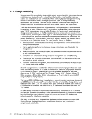 24 IBM Enterprise Content Management and System Storage Solutions: Working Together
2.2.5 Storage networking
Storage networking technologies allow multiple sets of servers the ability to access and share
multiple storage devices through a network layer that enables more flexibility in storage
access and enables any-to-any connectivity. There are many types of storage networking
infrastructures because there is no single approach to solve all storage networking
requirements and problems. There are various trade-offs to be made when selecting a
storage networking technology such as cost, performance, maturity, and ease of use.
There are two common approaches to implementing a storage network — it can either be
implemented by using Fibre Channel (FC) storage area network (SAN) connectivity, or by
using TCP/IP protocols over ethernet LANs. The term SAN is commonly used to denote a
storage area network based on the FC protocol and not to denote networks based on the
TCP/IP protocol, even though the latter might be networks dedicated to storage access. From
a server perspective, a storage network can be viewed as an extension to the storage bus.
Data is accessed on a storage network using block level I/O requests that are sent directly
from the server to the storage device. The major benefits offered by SAN are:
Better application availability, because storage is independent of servers and accessed
through redundant paths
Higher application performance, because storage related tasks are offloaded to the
storage server
Backup processing that can be off-loaded from servers and moved onto separate devices,
as with LAN free backups
Centralized and consolidated storage for easier management and added flexibility
Data transfer and vaulting to remote sites, because a SAN can offer enhanced storage
connectivity to remote locations
Facilitates centralized management, because it enables consolidation of multiple devices
to a smaller set of large devices
Recently storage networks based on the Ethernet have been emerging and these are used
either to functionally replace an FC SAN or extend an FC SAN over geographical distances.
Protocols used to extend a SAN over geographical distances, besides FCP, are Fibre
Channel over IP (FCIP) and Internet Fibre Channel Protocol (iFCP). Servers still use FC
HBAs to access a SAN and the SAN is extended over an IP connection to a remote SAN
using the FCIP or iFCP protocols.
The Internet SCSI (iSCSI) protocol instead allows a server to connect to a storage device and
send SCSI commands using a LAN connection. Both the server and the storage device have
to be connected to the LAN. This protocol offers great connectivity flexibility but is relatively
CPU intensive on the server side because all SCSI commands must be encapsulated into
TCP packets.
FC SAN storage networks are implemented with networking elements such as FC routers
and switches, directors, and gateways. These are functionally similar to IP networking devices
but offer Fibre Channel connectivity instead of Ethernet connectivity. FC SAN storage
networks also offer virtualization capability.
IBM offers a complete set of SAN switching devices and infrastructure components. IBM
System Storage SAN switches offers a complete set of devices and infrastructure
components to build SANs.
 