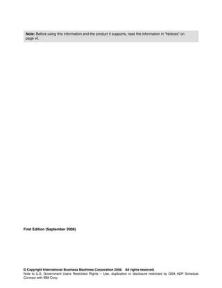 © Copyright International Business Machines Corporation 2008. All rights reserved.
Note to U.S. Government Users Restricted Rights -- Use, duplication or disclosure restricted by GSA ADP Schedule
Contract with IBM Corp.
First Edition (September 2008)
Note: Before using this information and the product it supports, read the information in “Notices” on
page vii.
 