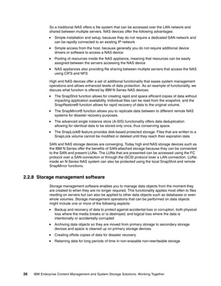 26 IBM Enterprise Content Management and System Storage Solutions: Working Together
So a traditional NAS offers a file system that can be accessed over the LAN network and
shared between multiple servers. NAS devices offer the following advantages:
Simple installation and setup, because they do not require a dedicated SAN network and
can be rapidly connected to an existing IP network
Simple access from the host, because generally you do not require additional device
drivers or software to access a NAS device
Pooling of resources inside the NAS appliance, meaning that resources can be easily
assigned between the servers accessing the NAS device
NAS appliances also providing file sharing between multiple servers that access the NAS
using CIFS and NFS
High end NAS devices offer a set of additional functionality that eases system management
operations and allows enhanced levels of data protection. As an example of functionality, we
discuss what function is offered by IBM N Series NAS devices:
The SnapShot function allows for creating rapid and space efficient copies of data without
impacting application availability. Individual files can be read from the snapshot, and the
SnapRestore® function allows for rapid recovery of data to the original volume.
The SnapMirror® function allows you to replicate data between to different remote NAS
systems for disaster recovery purposes.
The advanced single instance store (A-SIS) functionality offers data deduplication
allowing for identical data to be stored only once, thus conserving space.
The SnapLock® feature provides disk-based protected storage. Files that are written to a
SnapLock volume cannot be modified or deleted until they reach their expiration date.
SAN and NAS storage devices are converging. Today high end NAS storage devices such as
the IBM N Series offer the benefits of SAN-attached storage because they can be connected
to the SAN and present LUNs. The LUNs that are presented can be accessed using the FC
protocol over a SAN connection or through the iSCSI protocol lover a LAN connection. LUNs
inside an N Series NAS system can also be protected using the local SnapShot and remote
SnapMirror functions.
2.2.8 Storage management software
Storage management software enables you to manage data objects from the moment they
are created to when they are no longer required. This functionality applies most often to files
residing on servers but can also be applied to other data objects such as databases or even
whole volumes. Storage management operations that can be performed on data objects
might include one or more of the following aspects:
Backup and recovery of data to protect against accidental loss or corruption, both physical
loss where the media breaks or is destroyed, and logical loss where the data is
intentionally or accidentally corrupted
Archiving data objects so they are moved from primary storage to secondary storage
devices and space is cleaned up on primary storage devices
Creating offsite copies of data for disaster recovery
Retaining data for long periods of time in non-erasable non-rewriteable storage
 