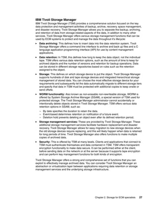 Chapter 2. Storage for ECM specialists 27
IBM Tivoli Storage Manager
IBM Tivoli Storage Manager (TSM) provides a comprehensive solution focused on the key
data protection and management activities of backup, archive, recovery, space management,
and disaster recovery. Tivoli Storage Manager allows you to separate the backup, archiving,
and retention of data from storage-related aspects of the data, in addition to many other
services. Tivoli Storage Manager offers various storage management functions that can be
used by ECM systems to protect and manage the data throughout it’s lifecycle:
Data archiving: This defines how to insert data into the data retention system. Tivoli
Storage Manager offers a command line interface to archive and back up files and a C
language application programming interface (API) for use by content management
applications.
Data retention: In TSM, this defines how long to keep the data object, not the individual
tape. TSM offers various data retention options, such as the amount of time to keep for
archived objects and the number of versions and retention for backup operations. Data
can be stored in different storage repositories based on rules such as the retention
assigned to the object.
Storage: This defines on which storage device to put the object. Tivoli Storage Manager
supports hundreds of disk and tape storage devices and integrated hierarchical storage
management of stored data. You can choose the most effective storage device for your
requirements and subsequently let the data automatically migrate to different storage tiers
and specify that data in TSM must be protected with additional copies to keep onsite or
send offsite.
WORM functionality: Also known as non-erasable non-rewriteable storage, WORM is
offered by System Storage Archive Manager (SSAM), a special version of TSM used for
protected storage. The Tivoli Storage Manager administrator cannot accidentally or
intentionally delete objects stored in Tivoli Storage Manager. TSM offers various data
retention options in SSAM, such as:
– By date specifies the duration to retain the data.
– Event-based determines retention on notification of a future event.
– Deletion hold prevents deleting an object even after its defined retention period.
Storage management services: These are provided by Tivoli Storage Manager. These
additional storage management services facilitate hardware replacement and disaster
recovery. Tivoli Storage Manager allows for easy migration to new storage devices when
the old storage devices require replacing, and this will likely happen when data is retained
for long periods of time. Tivoli Storage Manager also offers functions to make multiple
copies of archived data.
Security: This is offered by TSM at many levels. Clients and applications that connect to
TSM must authenticate themselves and data contained in TSM. TSM offers transparent
encryption functionality to make data secure. It can be performed either at the client,
before sending data on the network or at the server because it supports tape encryption
and can perform key management functions for both kinds of encryption.
Tivoli Storage Manager offers a strong and comprehensive set of functions that you can
exploit to effectively manage archived data. You can consider Tivoli Storage Manager an
abstraction or virtualization layer between applications requiring data retention or storage
management services and the underlying storage infrastructure.
 