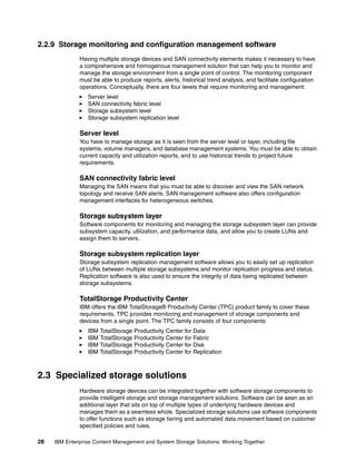 28 IBM Enterprise Content Management and System Storage Solutions: Working Together
2.2.9 Storage monitoring and configuration management software
Having multiple storage devices and SAN connectivity elements makes it necessary to have
a comprehensive and homogenous management solution that can help you to monitor and
manage the storage environment from a single point of control. The monitoring component
must be able to produce reports, alerts, historical trend analysis, and facilitate configuration
operations. Conceptually, there are four levels that require monitoring and management:
Server level
SAN connectivity fabric level
Storage subsystem level
Storage subsystem replication level
Server level
You have to manage storage as it is seen from the server level or layer, including file
systems, volume managers, and database management systems. You must be able to obtain
current capacity and utilization reports, and to use historical trends to project future
requirements.
SAN connectivity fabric level
Managing the SAN means that you must be able to discover and view the SAN network
topology and receive SAN alerts. SAN management software also offers configuration
management interfaces for heterogeneous switches.
Storage subsystem layer
Software components for monitoring and managing the storage subsystem layer can provide
subsystem capacity, utilization, and performance data, and allow you to create LUNs and
assign them to servers.
Storage subsystem replication layer
Storage subsystem replication management software allows you to easily set up replication
of LUNs between multiple storage subsystems and monitor replication progress and status.
Replication software is also used to ensure the integrity of data being replicated between
storage subsystems.
TotalStorage Productivity Center
IBM offers the IBM TotalStorage® Productivity Center (TPC) product family to cover these
requirements. TPC provides monitoring and management of storage components and
devices from a single point. The TPC family consists of four components:
IBM TotalStorage Productivity Center for Data
IBM TotalStorage Productivity Center for Fabric
IBM TotalStorage Productivity Center for Disk
IBM TotalStorage Productivity Center for Replication
2.3 Specialized storage solutions
Hardware storage devices can be integrated together with software storage components to
provide intelligent storage and storage management solutions. Software can be seen as an
additional layer that sits on top of multiple types of underlying hardware devices and
manages them as a seamless whole. Specialized storage solutions use software components
to offer functions such as storage tiering and automated data movement based on customer
specified policies and rules.
 