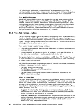 30 IBM Enterprise Content Management and System Storage Solutions: Working Together
This functionality is of interest in ECM environments because it allows you to create a
seamless multi-tier storage solution that can contain various kinds of disk tiers and tape tiers
and data can be moved from one tier to the other transparently to the ECM application.
Grid Archive Manager
Another IBM solution, based on a CIFS/NFS file system interface, is the IBM Grid Archive
Manager GMAS solution based around the IBM Multilevel Grid Access Manager (GAM)
software. GMAS is an automated, self optimizing distributed grid storage solution. It allows
multi-campus enterprises to link disparate storage systems together and optimize utilization
while offering full system redundancy and ensuring that multiple copies of data are
geographically separated. GMAS allows for Hierarchical Storage Management/Information
Lifecycle Management (HSM/ILM) based upon a file’s metadata.
2.3.2 Protected storage solutions
The term protected storage is used to denote storage devices that do not allow data stored on
them to be altered or deleted. These devices are intended to help support the long term
retention of reference data and meet the requirements of regulatory bodies worldwide, when
there is a business requirement for protected storage and also as a security mechanism and
failsafe against human actions such as errors.
There are two kinds of protected storage solutions:
Physical WORM devices that rely on physical properties of the media to avoid data being
modified or deleted
Logical or software WORM devices that rely on software or microcode mechanisms to
stop data being deleted before it reaches a predefined retention date
Examples of physical worm devices are optical disks and CD-R and DVD-R media. These are
no longer in common use because their performance characteristics are not as satisfactory
as those of current magnetic media.
IBM offers multiple hardware software WORM solutions to protect critical data, solutions that
can be used separately or connected together:
The IBM N Series SnapLock feature
The IBM System Storage Archive Manager software
The IBM DR550 solution
The IBM TS1030 and TS1040 LTO tape drives and the IBM TS1120 tape drive with
WORM enabled tape cartridges
SnapLock function
The IBM N Series SnapLock function is a data function designed to deliver high performance
and high-security disk-based file-level locking or WORM functionality on both near-line and
primary IBM System Storage N Series storage. The SnapLock function can help manage the
permanence, accuracy, integrity, and security of data by storing business records in an
inalterable form and allowing for their rapid online accessibility for long periods of time. There
are two versions of SnapLock:
SnapLock Compliance: For strict regulatory environments, in this case, the N Series
administrator cannot delete SnapLock protected data before its retention period expires,
nor can the initially-set retention period be shortened.
SnapLock Enterprise: For environments with less stringent regulatory restrictions, in this
case, a credentialled N Series administrator could shorten a document's retention period
to simply apply a corrected or a revised retention period, in order to to allow earlier
deletion of the SnapLock protected content.
 