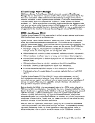 Chapter 2. Storage for ECM specialists 31
System Storage Archive Manager
IBM System Storage Archive Manager (SSAM) software is a version of Tivoli Storage
Manager that has data retention protection enabled. This function ensures that objects that
have been archived will not be deleted from the Tivoli Storage Manager server until the
retention policies set for each object have been satisfied. SSAM actively inhibits deletion of
unexpired objects. Apart from data retention protection, a SSAM server is functionally
equivalent to a TSM server and offers support for a broad range of storage devices such as
disk, tape, and optical media. Data can be sent to SSAM servers either with a TSM command
client that allows the archival of files from a file system to SSAM or it can be sent directly from
an application to the SSAM server through the use of a public release TSM API interface.
IBM System Storage DR550
The IBM System Storage DR550 is a secured and certified hardware solution based around
IBM SSAM software, a server and disk storage.
System Storage DR550 offers scalable data retention solutions to store, retrieve, manage,
share, and protect regulated and non-regulated data. DR550 offers secure archival and
retention, tiered storage support, synchronous and asynchronous replication capabilities. The
DR550 is based around IBM SSAM software, a server and disk storage. The DR550 offers:
Provide pre-configured, integrated hardware and software solution to store, retrieve,
manage, share, and protect regulated and non-regulated data.
Offer advanced data protection options such as data encryption and policy enforcement.
Offer a broad suite of software features for policy- and event-based data management.
Provide optional encryption for data on its physical disk and attached storage devices (for
example, tape).
Offer automatic provisioning, migration, expiration, and archiving capabilities.
Provide the option to use advanced WORM tape to store data objects.
Provide a high-availability option designed to avoid single points of failure.
Provide optional synchronous and asynchronous data replication between two DR550
systems
The IBM System Storage DR550 and DR550 Express solutions integrate a range of
technologies as pre-configured solutions. These solutions provide upgrade options for
connectivity, storage capacity and additional external tape or optical storage to petabytes of
storage per system. These solutions support the ability to retain data without alteration
throughout their designated retention period.
Data is stored in the DR550 in the same way as it is stored to a SSAM server, either with a
TSM command line client that allows the archival of files from a file system to SSAM or it can
be sent directly from an application to the SSAM server through the use of a publicly released
TSM API interface. An additional feature called DR550 File System Gateway offers file
archiving capability without requiring any application-based enablement, and provides
Network File System (NFS) and Common Internet File System (CIFS) access to applications
that support those standards. This will allow you to extend the reach of the DR550 archiving
solution to a broader range of archiving applications
IBM also offers two tape classes, Linear Tape-Open (LTO) TS1030 and TS1040 and IBM
3592 TS1120. For each class, Read/Write cartridges and Write Once Read Many (WORM)
cartridges are available. These can extend solutions such as SSAM and the DR550 by
allowing older data to be migrated to tape while maintaining full WORM data protection.
 