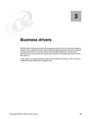 © Copyright IBM Corp. 2008. All rights reserved. 33
Chapter 3. Business drivers
IBM Information Infrastructure optimizes storage and content in term of its business relevancy
to deliver solid, reliable information services. IBM Storage allows ECM customers to adapt to
the requirements for their business without disrupting ECM applications by seamlessly
growing as the business grows and making data available to the people who require it when
they require it.
In this chapter, we examine business drivers and how ECM and storage, as the cornerstone
of IBM Information Infrastructure, supports them.
3
 