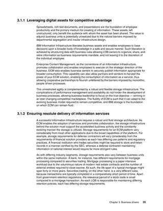 Chapter 3. Business drivers 35
3.1.1 Leveraging digital assets for competitive advantage
Spreadsheets, rich text documents, and presentations are the foundation of employee
productivity and the primary medium for creating of information. These assets, left
unstructured, only benefit the audience with whom the asset has been shared. The value to
adjunct business units is potentially unrealized due to the natural barriers imposed by
departmental segregation and insular infrastructure design.
IBM Information Infrastructure liberates business assets and enables employees to base
decisions upon a broader body of knowledge in a safe and secure manner. Such liberation is
achieved by structuring data with business rules allowing LOB owners to organize, share, and
retire information as business requirements mandate, and not leaving it to the discretion of
the individual employee.
Enterprise Content Management, as the cornerstone of an Information Infrastructure,
promotes collaboration and enables employees to execute on the strategic direction of the
business. ECM also enables business owners to securely publish information appropriate for
broader consumption. This capability can also allow partners and vendors to harvest the
power of your ECM solution, enabling the consumption of information as a service, thus
allowing cooperative partnerships to flourish unfettered by the barriers imposed by monolithic,
people driven processes.
This unrestricted agility is complemented by a robust and flexible storage infrastructure. The
complications of performance management and availability do not hinder the development of
business processes, allowing business leadership to focus on the true objective — winning in
an ever changing competitive marketplace. The fluidity of ECM is such that it can adapt to the
evolving business model required to remain competitive, and IBM storage is the foundation
on which ECM can remain fluid.
3.1.2 Ensuring resolute delivery of information services
A successful Information Infrastructure requires a robust and fluid storage architecture. As
ECM enables the adoption of services and promotes collaboration, the storage infrastructure
behind the solution must support the accelerated business activity and the constantly
evolving manner the storage is utilized. Storage requirements for an ECM platform vary
considerably from most other applications due to the broad capabilities of the platform. For
example, storage requirements for defense contractors will vary considerably from the
requirements of financial solution providers as each has differing use patterns and regulatory
practices. A financial institution who trades securities might be required to store and retain
records in a manner certified by the SEC, whereas a defense contractor maintaining
information of national interest would require far more stringent rules.
As with differing industry segments, storage requirements also vary between business units
within the same institution. A bank, for instance, has different requirements for mortgage
processing compared to securities trading. Mortgage processing is a paper intensive
workload due to the voluminous nature of modern real estate contracts and the number of
external entities required to close escrow. As such, the life span of a typical mortgage might
span forty or more years. Securities trading, on the other hand, is a very different case,
because transactions are typically completed in a comparatively short period of time. Apart
from government retention regulations, the relevance period of a stock trade is small
compared to a mortgage transaction. As each LOB is responsible for maintaining differing
retention policies, each has differing storage requirements.
 