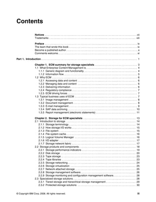 © Copyright IBM Corp. 2008. All rights reserved. iii
Contents
Notices . . . . . . . . . . . . . . . . . . . . . . . . . . . . . . . . . . . . . . . . . . . . . . . . . . . . . . . . . . . . . . . . . vii
Trademarks . . . . . . . . . . . . . . . . . . . . . . . . . . . . . . . . . . . . . . . . . . . . . . . . . . . . . . . . . . . . . viii
Preface . . . . . . . . . . . . . . . . . . . . . . . . . . . . . . . . . . . . . . . . . . . . . . . . . . . . . . . . . . . . . . . . . ix
The team that wrote this book . . . . . . . . . . . . . . . . . . . . . . . . . . . . . . . . . . . . . . . . . . . . . . . . ix
Become a published author . . . . . . . . . . . . . . . . . . . . . . . . . . . . . . . . . . . . . . . . . . . . . . . . . . .x
Comments welcome. . . . . . . . . . . . . . . . . . . . . . . . . . . . . . . . . . . . . . . . . . . . . . . . . . . . . . . . xi
Part 1. Introduction. . . . . . . . . . . . . . . . . . . . . . . . . . . . . . . . . . . . . . . . . . . . . . . . . . . . . . . . . . . . . . . . . . . . 1
Chapter 1. ECM summary for storage specialists . . . . . . . . . . . . . . . . . . . . . . . . . . . . . . 3
1.1 What Enterprise Content Management is . . . . . . . . . . . . . . . . . . . . . . . . . . . . . . . . . . . . 4
1.1.1 Generic diagram and functionality. . . . . . . . . . . . . . . . . . . . . . . . . . . . . . . . . . . . . . 4
1.1.2 Information flow. . . . . . . . . . . . . . . . . . . . . . . . . . . . . . . . . . . . . . . . . . . . . . . . . . . . 5
1.2 Why ECM . . . . . . . . . . . . . . . . . . . . . . . . . . . . . . . . . . . . . . . . . . . . . . . . . . . . . . . . . . . . 6
1.2.1 Accessing data and content . . . . . . . . . . . . . . . . . . . . . . . . . . . . . . . . . . . . . . . . . . 6
1.2.2 Managing data and content . . . . . . . . . . . . . . . . . . . . . . . . . . . . . . . . . . . . . . . . . . 6
1.2.3 Delivering information . . . . . . . . . . . . . . . . . . . . . . . . . . . . . . . . . . . . . . . . . . . . . . . 6
1.2.4 Regulatory compliance . . . . . . . . . . . . . . . . . . . . . . . . . . . . . . . . . . . . . . . . . . . . . . 7
1.2.5 ECM driving forces . . . . . . . . . . . . . . . . . . . . . . . . . . . . . . . . . . . . . . . . . . . . . . . . . 7
1.3 Typical business uses of ECM . . . . . . . . . . . . . . . . . . . . . . . . . . . . . . . . . . . . . . . . . . . . 7
1.3.1 Image management . . . . . . . . . . . . . . . . . . . . . . . . . . . . . . . . . . . . . . . . . . . . . . . . 8
1.3.2 Document management . . . . . . . . . . . . . . . . . . . . . . . . . . . . . . . . . . . . . . . . . . . . . 8
1.3.3 E-mail management . . . . . . . . . . . . . . . . . . . . . . . . . . . . . . . . . . . . . . . . . . . . . . . . 9
1.3.4 SAP data archiving . . . . . . . . . . . . . . . . . . . . . . . . . . . . . . . . . . . . . . . . . . . . . . . . 10
1.3.5 Report management (electronic statements) . . . . . . . . . . . . . . . . . . . . . . . . . . . . 11
Chapter 2. Storage for ECM specialists . . . . . . . . . . . . . . . . . . . . . . . . . . . . . . . . . . . . . 13
2.1 Introduction to storage . . . . . . . . . . . . . . . . . . . . . . . . . . . . . . . . . . . . . . . . . . . . . . . . . 14
2.1.1 Storage terminology . . . . . . . . . . . . . . . . . . . . . . . . . . . . . . . . . . . . . . . . . . . . . . . 14
2.1.2 How storage I/O works . . . . . . . . . . . . . . . . . . . . . . . . . . . . . . . . . . . . . . . . . . . . . 15
2.1.3 File system . . . . . . . . . . . . . . . . . . . . . . . . . . . . . . . . . . . . . . . . . . . . . . . . . . . . . . 15
2.1.4 File system cache . . . . . . . . . . . . . . . . . . . . . . . . . . . . . . . . . . . . . . . . . . . . . . . . . 16
2.1.5 Logical Volume Manager . . . . . . . . . . . . . . . . . . . . . . . . . . . . . . . . . . . . . . . . . . . 16
2.1.6 I/O adapter . . . . . . . . . . . . . . . . . . . . . . . . . . . . . . . . . . . . . . . . . . . . . . . . . . . . . . 17
2.1.7 Storage network fabric . . . . . . . . . . . . . . . . . . . . . . . . . . . . . . . . . . . . . . . . . . . . . 17
2.2 Storage products and components . . . . . . . . . . . . . . . . . . . . . . . . . . . . . . . . . . . . . . . . 18
2.2.1 Storage performance indicators . . . . . . . . . . . . . . . . . . . . . . . . . . . . . . . . . . . . . . 19
2.2.2 Disk storage . . . . . . . . . . . . . . . . . . . . . . . . . . . . . . . . . . . . . . . . . . . . . . . . . . . . . 20
2.2.3 Tape storage. . . . . . . . . . . . . . . . . . . . . . . . . . . . . . . . . . . . . . . . . . . . . . . . . . . . . 23
2.2.4 Tape libraries . . . . . . . . . . . . . . . . . . . . . . . . . . . . . . . . . . . . . . . . . . . . . . . . . . . . 23
2.2.5 Storage networking . . . . . . . . . . . . . . . . . . . . . . . . . . . . . . . . . . . . . . . . . . . . . . . . 24
2.2.6 Storage virtualization . . . . . . . . . . . . . . . . . . . . . . . . . . . . . . . . . . . . . . . . . . . . . . 25
2.2.7 Network attached storage . . . . . . . . . . . . . . . . . . . . . . . . . . . . . . . . . . . . . . . . . . . 25
2.2.8 Storage management software. . . . . . . . . . . . . . . . . . . . . . . . . . . . . . . . . . . . . . . 26
2.2.9 Storage monitoring and configuration management software. . . . . . . . . . . . . . . . 28
2.3 Specialized storage solutions . . . . . . . . . . . . . . . . . . . . . . . . . . . . . . . . . . . . . . . . . . . . 28
2.3.1 Tiered storage and hierarchical storage management . . . . . . . . . . . . . . . . . . . . . 29
2.3.2 Protected storage solutions . . . . . . . . . . . . . . . . . . . . . . . . . . . . . . . . . . . . . . . . . 30
 