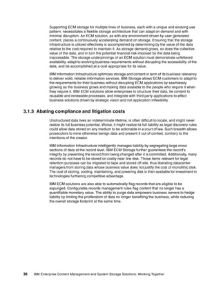 36 IBM Enterprise Content Management and System Storage Solutions: Working Together
Supporting ECM storage for multiple lines of business, each with a unique and evolving use
pattern, necessitates a flexible storage architecture that can adapt on demand and with
minimal disruption. An ECM solution, as with any environment driven by user generated
content, places a continuously accelerating demand on storage. Ensuring that the storage
infrastructure is utilized effectively is accomplished by determining by the value of the data
relative to the cost required to maintain it. As storage demand grows, so does the collective
value of the data, and in turn the potential financial risk imposed by the data being
inaccessible. The storage underpinnings of an ECM solution must demonstrate unfettered
availability, adapt to evolving business requirements without disrupting the accessibility of the
data, and be accomplished at a cost appropriate for its value.
IBM Information Infrastructure optimizes storage and content in term of its business relevancy
to deliver solid, reliable information services. IBM Storage allows ECM customers to adapt to
the requirements for their business without disrupting ECM applications by seamlessly
growing as the business grows and making data available to the people who require it when
they require it. IBM ECM solutions allow enterprises to structure their data, tie content to
reusable and renewable processes, and integrate with third party applications to effect
business solutions driven by strategic vision and not application inflexibility.
3.1.3 Abating compliance and litigation costs
Unstructured data lives an indeterminate lifetime, is often difficult to locate, and might never
realize its full business potential. Worse, it might realize its full liability as legal discovery rules
could allow data stored on any medium to be actionable in a court of law. Such breadth allows
prosecutors to mine otherwise benign data and present it out of context, contrary to the
intentions of the creator.
IBM Information Infrastructure intelligently manages liability by segregating large cross
sections of data at the record level. IBM ECM Storage further guarantees the record's
integrity by preventing the record from being changed after it is committed. Additionally, many
records do not have to be stored on costly near line disk. Those items relevant for legal
retention purposes can be migrated to tape and stored off site, thus liberating datacenter
managers from storing data whose business value does not justify the cost of monolithic disk.
The cost of storing, cooling, maintaining, and powering disk is then available for investment in
technologies furthering competitive advantage.
IBM ECM solutions are also able to automatically flag records that are eligible to be
expunged. Configurable records management rules flag content that no longer has a
quantifiable monetary value. The ability to purge data empowers business owners to hedge
liability by limiting the proliferation of data no longer benefiting the business, while reducing
the overall storage footprint at the same time.
 