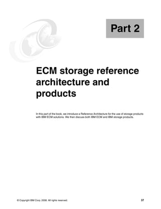 © Copyright IBM Corp. 2008. All rights reserved. 37
Part 2 ECM storage reference
architecture and
products
In this part of the book, we introduce a Reference Architecture for the use of storage products
with IBM ECM solutions. We then discuss both IBM ECM and IBM storage products.
Part 2
 