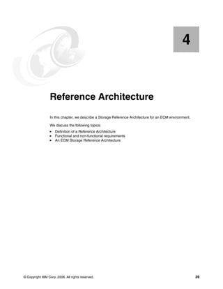 © Copyright IBM Corp. 2008. All rights reserved. 39
Chapter 4. Reference Architecture
In this chapter, we describe a Storage Reference Architecture for an ECM environment.
We discuss the following topics:
Definition of a Reference Architecture
Functional and non-functional requirements
An ECM Storage Reference Architecture
4
 