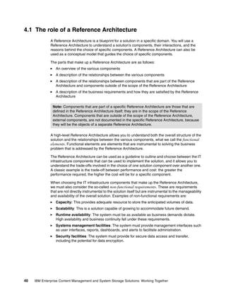 40 IBM Enterprise Content Management and System Storage Solutions: Working Together
4.1 The role of a Reference Architecture
A Reference Architecture is a blueprint for a solution in a specific domain. You will use a
Reference Architecture to understand a solution’s components, their interactions, and the
reasons behind the choice of specific components. A Reference Architecture can also be
used as a conceptual model that guides the choice of specific components.
The parts that make up a Reference Architecture are as follows:
An overview of the various components
A description of the relationships between the various components
A description of the relationships between components that are part of the Reference
Architecture and components outside of the scope of the Reference Architecture
A description of the business requirements and how they are satisfied by the Reference
Architecture
A high-level Reference Architecture allows you to understand both the overall structure of the
solution and the relationships between the various components, what we call the functional
elements. Functional elements are elements that are instrumental to solving the business
problem that is addressed by the Reference Architecture.
The Reference Architecture can be used as a guideline to outline and choose between the IT
infrastructure components that can be used to implement the solution, and it allows you to
understand the trade-offs involved in the choice of one solution component over another one.
A classic example is the trade-off between performance and cost: the greater the
performance required, the higher the cost will be for a specific component.
When choosing the IT infrastructure components that make up the Reference Architecture,
we must also consider the so-called non-functional requirements. These are requirements
that are not directly instrumental to the solution itself but are instrumental to the manageability
and availability of the overall solution. Examples of non-functional requirements are:
Capacity: This provides adequate resource to store the anticipated volumes of data.
Scalability: This is a solution capable of growing to accommodate future demand.
Runtime availability: The system must be as available as business demands dictate.
High availability and business continuity fall under these requirements.
Systems management facilities: The system must provide management interfaces such
as user interfaces, reports, dashboards, and alerts to facilitate administration.
Security facilities: The system must provide for secure data access and transfer,
including the potential for data encryption.
Note: Components that are part of a specific Reference Architecture are those that are
defined in the Reference Architecture itself; they are in the scope of the Reference
Architecture. Components that are outside of the scope of the Reference Architecture,
external components, are not documented in the specific Reference Architecture, because
they will be the objects of a separate Reference Architecture.
 