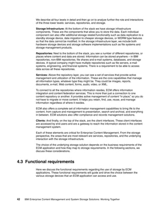 42 IBM Enterprise Content Management and System Storage Solutions: Working Together
We describe all four levels in detail and then go on to analyze further the role and interactions
of the three lower levels: services, repositories, and storage.
Storage Infrastructure: At the bottom of the stack we have storage infrastructure
components. These are the components that allow you to store the data. Each individual
component can also offer additional storage related functionality such as data replication to a
standby storage device, data migration to cheaper storage devices, or WORM type features
so that the data cannot be modified. In the storage infrastructure layer, we include both
hardware storage devices and storage software implementations such as file systems and
storage management products.
Repositories: Next to the bottom of the stack, you see a number of different repositories, or
places where content and data are stored. Information can be stored anywhere – in IBM
repositories, non-IBM repositories, file shares and e-mail systems, databases, and storage
devices. A typical company might have multiple repositories such as file servers, e-mail
systems, engineering, and financial systems. There is a requirement to be able to access
data across all these repositories.
Services: Above the repository layer, you can see a set of services that provide active
management and utilization of the information. These are the core capabilities that manage
all information types, whatever type they might be. They could be images, reports,
documents, e-mail, Web content, forms, audio, video, or XML.
To connect to all the repositories where information resides, ECM offers information
integration and content federation services. This is more than just a connection to one
content repository or another. It provides active management of content “in place,” so you do
not have to migrate or move content. It helps you retain, find, use, reuse, and manage
information regardless of where it resides.
ECM also offers a complete set of information management capabilities to bring life to the
content, from capture and management to presentation, search and archival, and everything
in between. ECM solutions also offer compliance and records management solutions.
Clients: And finally, on the top of the stack, are the client interfaces. These client interfaces
are accessed by end users and are a gateway to reach the information stored in the content
management system.
Each of these elements are critical for Enterprise Content Management. From the storage
perspective, the areas that are most relevant are services, repositories, and the underlying
interaction with the storage infrastructure.
The choice of the underlying storage solution depends on the business requirements of the
ECM application and how they map to storage requirements. In the following sections, we
discuss these considerations.
4.3 Functional requirements
Here we discuss the functional requirements regarding the use of storage by ECM
applications. These functional requirements will guide and drive the choice between the
various storage devices that an ECM application can access and use.
 