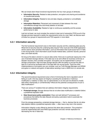 Chapter 4. Reference Architecture 43
We can break down these functional requirements into four main groups of attributes.
Information Security: Related to data protection, encryption and sharing and avoidance
of unauthorized access
Information Integrity: Related to risk and data integrity, protected or unmodifiable
storage
Information Retention: Placement and movement of data between the most
cost-effective storage tiers and timely deletion of old data
Information Availability: Related to high or continuous availability and the access
performance to data
Last but not least, we must consider the solution’s total cost of ownership (TCO) as all of the
storage services required to satisfy the requirements come at a cost. Next, we discuss each
of these four groups of requirements and TCO aspects in more detail.
4.3.1 Information security
The first functional requirement area is information security and the underlying data security.
What kind of security does the underlying data require? One must ask if the ECM application
will be used to store sensitive information, such as information that could cause harm if it falls
in the wrong hands. Such information could include medical data, customer records, personal
data, and trade secrets.
So long as the data is stored in a secure data center, there are no particular exposures in the
use of standard storage devices. If the data has to be sent offsite for business continuity or
disaster recovery, then consider encryption. Encryption can be implemented in various
storage components. High end tape storage devices offer the ability to encrypt the data on
tape so it cannot be accessed even if the tape falls into wrong hands. There are other
implementations of encryption you can consider, such as Tivoli Storage Manager and DR550
encryption or network encryption of data before sending it over a WAN link to a remote site.
4.3.2 Information integrity
The second functional requirement area is that of minimizing the risk to reputation and of
failing an audit. One key aspect of integrity is avoiding the accidental or malicious
modification or deletion of data. Can an administrator or an end user be allowed to modify
data either intentionally or unintentionally? What are the potential consequences of such a
data modification?
There are various IT enablers that can address information integrity requirements:
Protected storage: Storage devices that do not allow data modification or deletion before
a predefined expiration date
Data Governance policy automation: Clear and well defined IT processes and
procedures that define the data lifecycle and policy automation tools to automate the
business processes
From the storage perspective, protected storage devices — that is, devices that do not allow
data deletion before a predefined expiration date — often have a key role in the solution.
Information integrity is also offered by devices that allow data protection. This protection
could be implemented with local RAID type protection and also remote replication for
decreasing the risk of data loss.
 