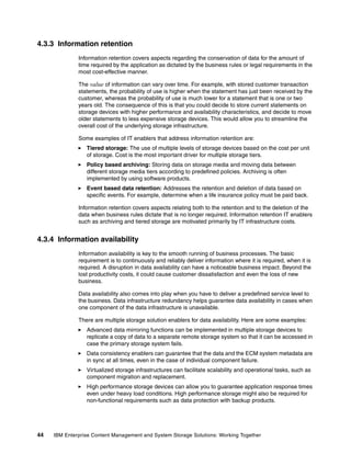 44 IBM Enterprise Content Management and System Storage Solutions: Working Together
4.3.3 Information retention
Information retention covers aspects regarding the conservation of data for the amount of
time required by the application as dictated by the business rules or legal requirements in the
most cost-effective manner.
The value of information can vary over time. For example, with stored customer transaction
statements, the probability of use is higher when the statement has just been received by the
customer, whereas the probability of use is much lower for a statement that is one or two
years old. The consequence of this is that you could decide to store current statements on
storage devices with higher performance and availability characteristics, and decide to move
older statements to less expensive storage devices. This would allow you to streamline the
overall cost of the underlying storage infrastructure.
Some examples of IT enablers that address information retention are:
Tiered storage: The use of multiple levels of storage devices based on the cost per unit
of storage. Cost is the most important driver for multiple storage tiers.
Policy based archiving: Storing data on storage media and moving data between
different storage media tiers according to predefined policies. Archiving is often
implemented by using software products.
Event based data retention: Addresses the retention and deletion of data based on
specific events. For example, determine when a life insurance policy must be paid back.
Information retention covers aspects relating both to the retention and to the deletion of the
data when business rules dictate that is no longer required. Information retention IT enablers
such as archiving and tiered storage are motivated primarily by IT infrastructure costs.
4.3.4 Information availability
Information availability is key to the smooth running of business processes. The basic
requirement is to continuously and reliably deliver information where it is required, when it is
required. A disruption in data availability can have a noticeable business impact. Beyond the
lost productivity costs, it could cause customer dissatisfaction and even the loss of new
business.
Data availability also comes into play when you have to deliver a predefined service level to
the business. Data infrastructure redundancy helps guarantee data availability in cases when
one component of the data infrastructure is unavailable.
There are multiple storage solution enablers for data availability. Here are some examples:
Advanced data mirroring functions can be implemented in multiple storage devices to
replicate a copy of data to a separate remote storage system so that it can be accessed in
case the primary storage system fails.
Data consistency enablers can guarantee that the data and the ECM system metadata are
in sync at all times, even in the case of individual component failure.
Virtualized storage infrastructures can facilitate scalability and operational tasks, such as
component migration and replacement.
High performance storage devices can allow you to guarantee application response times
even under heavy load conditions. High performance storage might also be required for
non-functional requirements such as data protection with backup products.
 