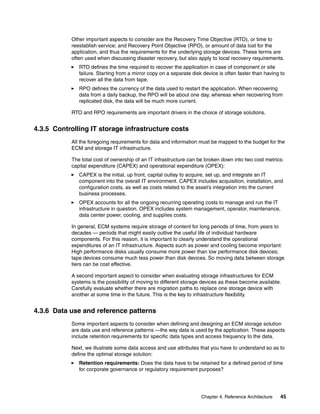 Chapter 4. Reference Architecture 45
Other important aspects to consider are the Recovery Time Objective (RTO), or time to
reestablish service; and Recovery Point Objective (RPO), or amount of data lost for the
application, and thus the requirements for the underlying storage devices. These terms are
often used when discussing disaster recovery, but also apply to local recovery requirements.
RTO defines the time required to recover the application in case of component or site
failure. Starting from a mirror copy on a separate disk device is often faster than having to
recover all the data from tape.
RPO defines the currency of the data used to restart the application. When recovering
data from a daily backup, the RPO will be about one day, whereas when recovering from
replicated disk, the data will be much more current.
RTO and RPO requirements are important drivers in the choice of storage solutions.
4.3.5 Controlling IT storage infrastructure costs
All the foregoing requirements for data and information must be mapped to the budget for the
ECM and storage IT infrastructure.
The total cost of ownership of an IT infrastructure can be broken down into two cost metrics:
capital expenditure (CAPEX) and operational expenditure (OPEX):
CAPEX is the initial, up front, capital outlay to acquire, set up, and integrate an IT
component into the overall IT environment. CAPEX includes acquisition, installation, and
configuration costs, as well as costs related to the asset’s integration into the current
business processes.
OPEX accounts for all the ongoing recurring operating costs to manage and run the IT
infrastructure in question. OPEX includes system management, operator, maintenance,
data center power, cooling, and supplies costs.
In general, ECM systems require storage of content for long periods of time, from years to
decades — periods that might easily outlive the useful life of individual hardware
components. For this reason, it is important to clearly understand the operational
expenditures of an IT infrastructure. Aspects such as power and cooling become important:
High performance disks usually consume more power than low performance disk devices;
tape devices consume much less power than disk devices. So moving data between storage
tiers can be cost effective.
A second important aspect to consider when evaluating storage infrastructures for ECM
systems is the possibility of moving to different storage devices as these become available.
Carefully evaluate whether there are migration paths to replace one storage device with
another at some time in the future. This is the key to infrastructure flexibility.
4.3.6 Data use and reference patterns
Some important aspects to consider when defining and designing an ECM storage solution
are data use and reference patterns —the way data is used by the application. These aspects
include retention requirements for specific data types and access frequency to the data.
Next, we illustrate some data access and use attributes that you have to understand so as to
define the optimal storage solution:
Retention requirements: Does the data have to be retained for a defined period of time
for corporate governance or regulatory requirement purposes?
 