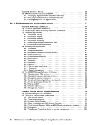 iv IBM Enterprise Content Management and System Storage Solutions: Working Together
Chapter 3. Business drivers. . . . . . . . . . . . . . . . . . . . . . . . . . . . . . . . . . . . . . . . . . . . . . . 33
3.1 IBM Information Infrastructure and ECM. . . . . . . . . . . . . . . . . . . . . . . . . . . . . . . . . . . . 34
3.1.1 Leveraging digital assets for competitive advantage . . . . . . . . . . . . . . . . . . . . . . 35
3.1.2 Ensuring resolute delivery of information services . . . . . . . . . . . . . . . . . . . . . . . . 35
3.1.3 Abating compliance and litigation costs . . . . . . . . . . . . . . . . . . . . . . . . . . . . . . . . 36
Part 2. ECM storage reference architecture and products . . . . . . . . . . . . . . . . . . . . . . . . . . . . . . . . . . . 37
Chapter 4. Reference Architecture . . . . . . . . . . . . . . . . . . . . . . . . . . . . . . . . . . . . . . . . . 39
4.1 The role of a Reference Architecture . . . . . . . . . . . . . . . . . . . . . . . . . . . . . . . . . . . . . . 40
4.2 Introducing the IBM ECM Storage Reference Architecture. . . . . . . . . . . . . . . . . . . . . . 41
4.3 Functional requirements . . . . . . . . . . . . . . . . . . . . . . . . . . . . . . . . . . . . . . . . . . . . . . . . 42
4.3.1 Information security. . . . . . . . . . . . . . . . . . . . . . . . . . . . . . . . . . . . . . . . . . . . . . . . 43
4.3.2 Information integrity . . . . . . . . . . . . . . . . . . . . . . . . . . . . . . . . . . . . . . . . . . . . . . . 43
4.3.3 Information retention . . . . . . . . . . . . . . . . . . . . . . . . . . . . . . . . . . . . . . . . . . . . . . . 44
4.3.4 Information availability . . . . . . . . . . . . . . . . . . . . . . . . . . . . . . . . . . . . . . . . . . . . . 44
4.3.5 Controlling IT storage infrastructure costs . . . . . . . . . . . . . . . . . . . . . . . . . . . . . . 45
4.3.6 Data use and reference patterns . . . . . . . . . . . . . . . . . . . . . . . . . . . . . . . . . . . . . 45
4.4 Non-functional requirements . . . . . . . . . . . . . . . . . . . . . . . . . . . . . . . . . . . . . . . . . . . . . 46
4.4.1 Availability . . . . . . . . . . . . . . . . . . . . . . . . . . . . . . . . . . . . . . . . . . . . . . . . . . . . . . . 46
4.4.2 Backup and recovery . . . . . . . . . . . . . . . . . . . . . . . . . . . . . . . . . . . . . . . . . . . . . . 47
4.4.3 Business continuity and disaster recovery . . . . . . . . . . . . . . . . . . . . . . . . . . . . . . 47
4.4.4 Capacity planning . . . . . . . . . . . . . . . . . . . . . . . . . . . . . . . . . . . . . . . . . . . . . . . . . 48
4.4.5 Extensibility and flexibility . . . . . . . . . . . . . . . . . . . . . . . . . . . . . . . . . . . . . . . . . . . 48
4.4.6 Performance . . . . . . . . . . . . . . . . . . . . . . . . . . . . . . . . . . . . . . . . . . . . . . . . . . . . . 48
4.4.7 Reliability. . . . . . . . . . . . . . . . . . . . . . . . . . . . . . . . . . . . . . . . . . . . . . . . . . . . . . . . 49
4.4.8 Scalability . . . . . . . . . . . . . . . . . . . . . . . . . . . . . . . . . . . . . . . . . . . . . . . . . . . . . . . 49
4.4.9 Security . . . . . . . . . . . . . . . . . . . . . . . . . . . . . . . . . . . . . . . . . . . . . . . . . . . . . . . . . 50
4.4.10 Service level agreements . . . . . . . . . . . . . . . . . . . . . . . . . . . . . . . . . . . . . . . . . . 50
4.4.11 Standards . . . . . . . . . . . . . . . . . . . . . . . . . . . . . . . . . . . . . . . . . . . . . . . . . . . . . . 50
4.4.12 System management . . . . . . . . . . . . . . . . . . . . . . . . . . . . . . . . . . . . . . . . . . . . . 50
4.5 The IBM ECM Storage Reference Architecture . . . . . . . . . . . . . . . . . . . . . . . . . . . . . . 51
4.5.1 Storage related ECM services . . . . . . . . . . . . . . . . . . . . . . . . . . . . . . . . . . . . . . . 52
4.5.2 Storage infrastructure software services. . . . . . . . . . . . . . . . . . . . . . . . . . . . . . . . 54
4.5.3 Storage infrastructure hardware . . . . . . . . . . . . . . . . . . . . . . . . . . . . . . . . . . . . . . 59
4.5.4 Functional relationships between components . . . . . . . . . . . . . . . . . . . . . . . . . . . 62
4.5.5 Design guidelines and trade-offs . . . . . . . . . . . . . . . . . . . . . . . . . . . . . . . . . . . . . 64
4.5.6 High availability . . . . . . . . . . . . . . . . . . . . . . . . . . . . . . . . . . . . . . . . . . . . . . . . . . . 65
4.5.7 Disaster recovery . . . . . . . . . . . . . . . . . . . . . . . . . . . . . . . . . . . . . . . . . . . . . . . . . 66
4.5.8 Storage data migration . . . . . . . . . . . . . . . . . . . . . . . . . . . . . . . . . . . . . . . . . . . . . 67
Chapter 5. Storage products overview and matrix . . . . . . . . . . . . . . . . . . . . . . . . . . . . 69
5.1 Information infrastructure components . . . . . . . . . . . . . . . . . . . . . . . . . . . . . . . . . . . . . 70
5.2 Products for the information infrastructure . . . . . . . . . . . . . . . . . . . . . . . . . . . . . . . . . . 71
5.2.1 Disk storage systems . . . . . . . . . . . . . . . . . . . . . . . . . . . . . . . . . . . . . . . . . . . . . . 71
5.2.2 Tape storage systems. . . . . . . . . . . . . . . . . . . . . . . . . . . . . . . . . . . . . . . . . . . . . . 80
5.2.3 N series Unified Storage . . . . . . . . . . . . . . . . . . . . . . . . . . . . . . . . . . . . . . . . . . . . 87
5.2.4 Block virtualization with SAN Volume Controller. . . . . . . . . . . . . . . . . . . . . . . . . . 90
5.2.5 Tivoli Storage Manager, SSAM, and DR550 data management products . . . . . . 92
5.2.6 File systems . . . . . . . . . . . . . . . . . . . . . . . . . . . . . . . . . . . . . . . . . . . . . . . . . . . . 101
5.2.7 TotalStorage Productivity Center for storage management . . . . . . . . . . . . . . . . 105
 