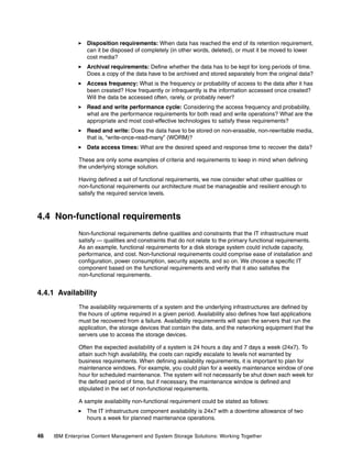 46 IBM Enterprise Content Management and System Storage Solutions: Working Together
Disposition requirements: When data has reached the end of its retention requirement,
can it be disposed of completely (in other words, deleted), or must it be moved to lower
cost media?
Archival requirements: Define whether the data has to be kept for long periods of time.
Does a copy of the data have to be archived and stored separately from the original data?
Access frequency: What is the frequency or probability of access to the data after it has
been created? How frequently or infrequently is the information accessed once created?
Will the data be accessed often, rarely, or probably never?
Read and write performance cycle: Considering the access frequency and probability,
what are the performance requirements for both read and write operations? What are the
appropriate and most cost-effective technologies to satisfy these requirements?
Read and write: Does the data have to be stored on non-erasable, non-rewritable media,
that is, “write-once-read-many” (WORM)?
Data access times: What are the desired speed and response time to recover the data?
These are only some examples of criteria and requirements to keep in mind when defining
the underlying storage solution.
Having defined a set of functional requirements, we now consider what other qualities or
non-functional requirements our architecture must be manageable and resilient enough to
satisfy the required service levels.
4.4 Non-functional requirements
Non-functional requirements define qualities and constraints that the IT infrastructure must
satisfy — qualities and constraints that do not relate to the primary functional requirements.
As an example, functional requirements for a disk storage system could include capacity,
performance, and cost. Non-functional requirements could comprise ease of installation and
configuration, power consumption, security aspects, and so on. We choose a specific IT
component based on the functional requirements and verify that it also satisfies the
non-functional requirements.
4.4.1 Availability
The availability requirements of a system and the underlying infrastructures are defined by
the hours of uptime required in a given period. Availability also defines how fast applications
must be recovered from a failure. Availability requirements will span the servers that run the
application, the storage devices that contain the data, and the networking equipment that the
servers use to access the storage devices.
Often the expected availability of a system is 24 hours a day and 7 days a week (24x7). To
attain such high availability, the costs can rapidly escalate to levels not warranted by
business requirements. When defining availability requirements, it is important to plan for
maintenance windows. For example, you could plan for a weekly maintenance window of one
hour for scheduled maintenance. The system will not necessarily be shut down each week for
the defined period of time, but if necessary, the maintenance window is defined and
stipulated in the set of non-functional requirements.
A sample availability non-functional requirement could be stated as follows:
The IT infrastructure component availability is 24x7 with a downtime allowance of two
hours a week for planned maintenance operations.
 
