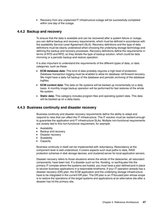 Chapter 4. Reference Architecture 47
Recovery from any unplanned IT infrastructure outage will be successfully completed
within one day of the outage.
4.4.2 Backup and recovery
To ensure that the data is available and can be recovered after a system failure or outage,
you can define backup and recovery requirements, which must be defined in accordance with
the availability Service Level Agreement (SLA). Recovery definitions and the type of data
definitions must be clearly understood when choosing the underlying storage technology and
defining the backup and recovery processes. Recovery definitions define the requirements in
terms of RTO and RPO, so they dictate the type of backup solution, which could be data
mirroring or a periodic backup and restore operation.
It is also important to understand the requirements of the different types of data, or data
categories, such as these:
ECM database data: This kind of data probably requires a high level of protection.
Database transaction logging must be enabled to allow for database roll-forward recovery.
We might have a daily full backup of the database and periodic archiving of the database
logfiles.
ECM content data: The data on file systems will be backed up incrementally on a daily
basis. A monthly image backup operation will be performed for fast restores of the whole
file system.
Static data: This category includes program files and operating system data. This data
will be backed up on a daily basis.
4.4.3 Business continuity and disaster recovery
Business continuity and disaster recovery requirements define the ability to adapt and
respond to risks that can affect the IT infrastructure. The IT solution must be resilient enough
to guarantee the application and IT infrastructure SLAs. Multiple non-functional requirements
are closely tied to this non-functional requirement, for example:
Availability
Backup and recovery
Disaster recovery
Scalability
Capacity
Business continuity in itself can be implemented with redundancy. Redundancy at the
component level is well understood, it covers aspects such dual paths to data, RAID
protection schemes in disk storage devices, and clustered server for local application servers.
Disaster recovery refers to those situations where the whole of the datacenter, all redundant
components, have been lost. If a disaster such as fire, flooding, or earthquake hits the
primary IT complex where the systems are hosted, you must have a plan defined and in place
to recover business applications in a reasonable timeframe. If your IT operation already has a
disaster recovery (DR) plan, the ECM application and the underlying storage infrastructure
have to be integrated in the current DR plan. The DR plan is an IT-focused plan whose scope
is to restore the operations of the target systems and applications at an alternative site after a
disaster has hit the primary site.
 