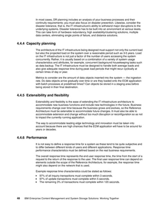 48 IBM Enterprise Content Management and System Storage Solutions: Working Together
In most cases, DR planning includes an analysis of your business processes and their
continuity requirements; you must also focus on disaster prevention. Likewise, consider the
disaster tolerance, that is, the IT infrastructure’s ability to withstand major disruptions to the
underlying systems. Disaster tolerance has to be built into an environment at various levels.
This can take form of hardware redundancy, high availability/clustering solutions, multiple
data centers, eliminating single points of failure, and distance solutions.
4.4.4 Capacity planning
The architecture of the IT infrastructure being designed must support not only the current load
but also the projected load on the system over a reasonable period such as 3-5 years. Load
on the IT infrastructure is not just a factor of the number of users accessing the system
concurrently. Rather, it is usually based on a combination of a variety of system usage
characteristics and attributes, for example, concurrent background housekeeping tasks such
as data backup. The IT infrastructure must be designed to handle both average loads and
also give adequate response time during peak load periods that might recur cyclically at
certain times of day or year.
Metrics to consider are the amount of data objects inserted into the system — the ingestion
rate. Do data objects arrive gradually over time or are they loaded onto the ECM application
with batch processes at predefined times? Can objects be stored in a staging area before
being stored in their final destination.
4.4.5 Extensibility and flexibility
Extensibility and flexibility is the ease of extending the IT infrastructure architecture to
accommodate new business functions and include new technologies in the future. Business
requirements change over time because the business grows and evolves, so the Reference
Architecture must be extensible to accommodate future changes. It must also be able to
accommodate extension and change without too much disruption or reconfiguration so as not
to impact the currently running application.
The way to accommodate leading edge technology and innovation must be taken into
account because there are high chances that the ECM application will have to be around for
years or decades.
4.4.6 Performance
It is not easy to define a response time for a system as these tend to be quite subjective and
to differ between different kinds of users and different applications. Response time
performance characteristics must be defined based on the real business requirements.
The overall response time represents the end user response time, the time from the start of a
request to the return of the response to the user. The final user response time can depend on
elements outside the scope of the Reference Architecture, for example, the response time
might also depend on the network that is used.
Example response time characteristics could be stated as follows:
97% of all inquiry transactions must complete within 3 seconds.
97% of update transactions must complete within 5 seconds.
The remaining 3% of transactions must complete within 120 seconds.
 