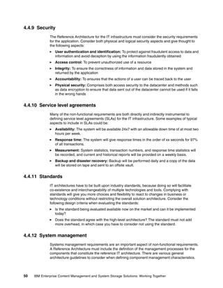 50 IBM Enterprise Content Management and System Storage Solutions: Working Together
4.4.9 Security
The Reference Architecture for the IT infrastructure must consider the security requirements
for the application. Consider both physical and logical security aspects and give thought to
the following aspects:
User authentication and identification: To protect against fraudulent access to data and
information and avoid deception by using the information fraudulently obtained
Access control: To prevent unauthorized use of a resource
Integrity: To ensure the correctness of information and data stored in the system and
returned by the application
Accountability: To ensures that the actions of a user can be traced back to the user
Physical security: Comprises both access security to the datacenter and methods such
as data encryption to ensure that data sent out of the datacenter cannot be used if it falls
in the wrong hands
4.4.10 Service level agreements
Many of the non-functional requirements are both directly and indirectly instrumental to
defining service level agreements (SLAs) for the IT infrastructure. Some examples of typical
aspects to include in SLAs could be:
Availability: The system will be available 24x7 with an allowable down time of at most two
hours per week.
Response time: The system will give response times in the order of xx seconds for 97%
of all transactions.
Measurement: System statistics, transaction numbers, and response time statistics will
be recorded, and current and historical reports will be provided on a weekly basis.
Backup and disaster recovery: Backup will be performed daily and a copy of the data
will be stored on tape and sent to an offsite vault.
4.4.11 Standards
IT architectures have to be built upon industry standards, because doing so will facilitate
co-existence and interchangeability of multiple technologies and tools. Complying with
standards will give you more choices and flexibility to react to changes in business or
technology conditions without restricting the overall solution architecture. Consider the
following design criteria when evaluating the standards:
Is the standard being evaluated available now on the market and can it be implemented
today?
Does the standard agree with the high-level architecture? The standard must not add
more overhead, in which case you have to consider not using the standard.
4.4.12 System management
Systems management requirements are an important aspect of non-functional requirements.
A Reference Architecture must include the definition of the management processes for the
components that constitute the reference IT architecture. There are various general
architecture guidelines to consider when defining component management characteristics.
 