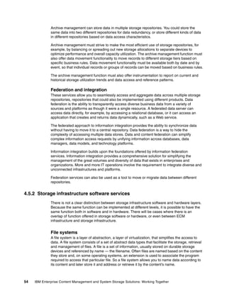 54 IBM Enterprise Content Management and System Storage Solutions: Working Together
Archive management can store data in multiple storage repositories. You could store the
same data into two different repositories for data redundancy, or store different kinds of data
in different repositories based on data access characteristics.
Archive management must strive to make the most efficient use of storage repositories, for
example, by balancing or spreading out new storage allocations to separate devices to
optimize performance and overall capacity utilization. The archive management function must
also offer data movement functionality to move records to different storage tiers based on
specific business rules. Data movement functionality must be available both by date and by
event, so that individual records or groups of records can be moved based on business rules.
The archive management function must also offer instrumentation to report on current and
historical storage utilization trends and data access and reference patterns.
Federation and integration
These services allow you to seamlessly access and aggregate data across multiple storage
repositories, repositories that could also be implemented using different products. Data
federation is the ability to transparently access diverse business data from a variety of
sources and platforms as though it were a single resource. A federated data server can
access data directly, for example, by accessing a relational database, or it can access an
application that creates and returns data dynamically, such as a Web service.
The federated approach to information integration provides the ability to synchronize data
without having to move it to a central repository. Data federation is a way to hide the
complexity of accessing multiple data stores. Data and content federation can simplify
complex information access requests by unifying information across databases, data
managers, data models, and technology platforms.
Information integration builds upon the foundations offered by information federation
services. Information integration provides a comprehensive solution for simplifying the
management of the great volumes and diversity of data that exists in enterprises and
organizations. More and more IT operations involve the requirement to integrate diverse and
unconnected infrastructures and platforms.
Federation services can also be used as a tool to move or migrate data between different
repositories.
4.5.2 Storage infrastructure software services
There is not a clear distinction between storage infrastructure software and hardware layers.
Because the same function can be implemented at different levels, it is possible to have the
same function both in software and in hardware. There will be cases where there is an
overlap of function offered in storage software or hardware, or even between ECM
infrastructure and storage infrastructure.
File systems
A file system is a layer of abstraction, a layer of virtualization, that simplifies the access to
data. A file system consists of a set of abstract data types that facilitate the storage, retrieval
and management of files. A file is a set of information, usually stored on durable storage
devices and referenced by name — the filename. Often files are named based on the content
they store and, on some operating systems, an extension is used to associate the program
required to access that particular file. So a file system allows you to name data according to
its content and later store it and address or retrieve it by the content’s name.
 