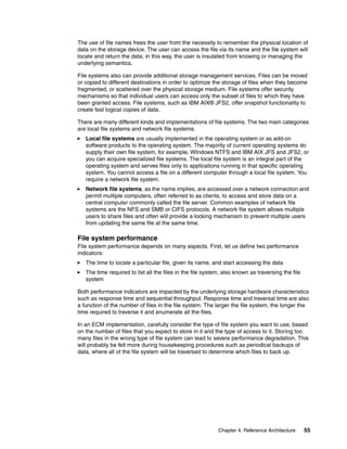 Chapter 4. Reference Architecture 55
The use of file names frees the user from the necessity to remember the physical location of
data on the storage device. The user can access the file via its name and the file system will
locate and return the data; in this way, the user is insulated from knowing or managing the
underlying semantics.
File systems also can provide additional storage management services. Files can be moved
or copied to different destinations in order to optimize the storage of files when they become
fragmented, or scattered over the physical storage medium. File systems offer security
mechanisms so that individual users can access only the subset of files to which they have
been granted access. File systems, such as IBM AIX® JFS2, offer snapshot functionality to
create fast logical copies of data.
There are many different kinds and implementations of file systems. The two main categories
are local file systems and network file systems.
Local file systems are usually implemented in the operating system or as add-on
software products to the operating system. The majority of current operating systems do
supply their own file system, for example, WIndows NTFS and IBM AIX JFS and JFS2, or
you can acquire specialized file systems. The local file system is an integral part of the
operating system and serves files only to applications running in that specific operating
system. You cannot access a file on a different computer through a local file system. You
require a network file system.
Network file systems, as the name implies, are accessed over a network connection and
permit multiple computers, often referred to as clients, to access and store data on a
central computer commonly called the file server. Common examples of network file
systems are the NFS and SMB or CIFS protocols. A network file system allows multiple
users to share files and often will provide a locking mechanism to prevent multiple users
from updating the same file at the same time.
File system performance
File system performance depends on many aspects. First, let us define two performance
indicators:
The time to locate a particular file, given its name, and start accessing the data
The time required to list all the files in the file system, also known as traversing the file
system
Both performance indicators are impacted by the underlying storage hardware characteristics
such as response time and sequential throughput. Response time and traversal time are also
a function of the number of files in the file system. The larger the file system, the longer the
time required to traverse it and enumerate all the files.
In an ECM implementation, carefully consider the type of file system you want to use, based
on the number of files that you expect to store in it and the type of access to it. Storing too
many files in the wrong type of file system can lead to severe performance degradation. This
will probably be felt more during housekeeping procedures such as periodical backups of
data, where all of the file system will be traversed to determine which files to back up.
 