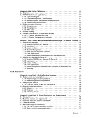 Contents v
Chapter 6. IBM FileNet P8 Platform . . . . . . . . . . . . . . . . . . . . . . . . . . . . . . . . . . . . . . . . 109
6.1 Overview . . . . . . . . . . . . . . . . . . . . . . . . . . . . . . . . . . . . . . . . . . . . . . . . . . . . . . . . . . . 110
6.2 IBM P8 Platform core applications . . . . . . . . . . . . . . . . . . . . . . . . . . . . . . . . . . . . . . . 110
6.2.1 Application Engine . . . . . . . . . . . . . . . . . . . . . . . . . . . . . . . . . . . . . . . . . . . . . . . 110
6.2.2 Content Management: Content Engine. . . . . . . . . . . . . . . . . . . . . . . . . . . . . . . . 111
6.2.3 Business Process Management: Process Engine . . . . . . . . . . . . . . . . . . . . . . . 114
6.2.4 Content consumption drivers . . . . . . . . . . . . . . . . . . . . . . . . . . . . . . . . . . . . . . . 116
6.3 Object storage architecture . . . . . . . . . . . . . . . . . . . . . . . . . . . . . . . . . . . . . . . . . . . . . 119
6.3.1 Storage areas . . . . . . . . . . . . . . . . . . . . . . . . . . . . . . . . . . . . . . . . . . . . . . . . . . . 121
6.3.2 Storage policies . . . . . . . . . . . . . . . . . . . . . . . . . . . . . . . . . . . . . . . . . . . . . . . . . 125
6.3.3 Index areas . . . . . . . . . . . . . . . . . . . . . . . . . . . . . . . . . . . . . . . . . . . . . . . . . . . . . 125
6.4 Content caching . . . . . . . . . . . . . . . . . . . . . . . . . . . . . . . . . . . . . . . . . . . . . . . . . . . . . 127
6.5 Storage considerations for application recovery . . . . . . . . . . . . . . . . . . . . . . . . . . . . . 128
6.5.1 P8 Disaster Recovery using tape . . . . . . . . . . . . . . . . . . . . . . . . . . . . . . . . . . . . 129
6.5.2 P8 Disaster Recovery using replication . . . . . . . . . . . . . . . . . . . . . . . . . . . . . . . 131
Chapter 7. IBM Content Manager and IBM Content Manager OnDemand: Overview 133
7.1 IBM Content Manager . . . . . . . . . . . . . . . . . . . . . . . . . . . . . . . . . . . . . . . . . . . . . . . . . 134
7.1.1 Benefits of IBM Content Manager. . . . . . . . . . . . . . . . . . . . . . . . . . . . . . . . . . . . 134
7.1.2 Architecture. . . . . . . . . . . . . . . . . . . . . . . . . . . . . . . . . . . . . . . . . . . . . . . . . . . . . 134
7.1.3 Access control. . . . . . . . . . . . . . . . . . . . . . . . . . . . . . . . . . . . . . . . . . . . . . . . . . . 136
7.1.4 Records Management. . . . . . . . . . . . . . . . . . . . . . . . . . . . . . . . . . . . . . . . . . . . . 137
7.1.5 Other features of Content Manager . . . . . . . . . . . . . . . . . . . . . . . . . . . . . . . . . . 137
7.1.6 Client applications. . . . . . . . . . . . . . . . . . . . . . . . . . . . . . . . . . . . . . . . . . . . . . . . 138
7.1.7 Data access patterns for an IBM Content Manager solution. . . . . . . . . . . . . . . . 139
7.2 IBM Content Manager OnDemand . . . . . . . . . . . . . . . . . . . . . . . . . . . . . . . . . . . . . . . 142
7.2.1 Benefits of IBM Content Manager OnDemand . . . . . . . . . . . . . . . . . . . . . . . . . . 143
7.2.2 Architecture. . . . . . . . . . . . . . . . . . . . . . . . . . . . . . . . . . . . . . . . . . . . . . . . . . . . . 143
7.2.3 Access control. . . . . . . . . . . . . . . . . . . . . . . . . . . . . . . . . . . . . . . . . . . . . . . . . . . 145
7.2.4 Client applications. . . . . . . . . . . . . . . . . . . . . . . . . . . . . . . . . . . . . . . . . . . . . . . . 145
7.2.5 Data access patterns for IBM Content Manager OnDemand solution . . . . . . . . 146
7.2.6 Summary. . . . . . . . . . . . . . . . . . . . . . . . . . . . . . . . . . . . . . . . . . . . . . . . . . . . . . . 150
Part 3. Case studies . . . . . . . . . . . . . . . . . . . . . . . . . . . . . . . . . . . . . . . . . . . . . . . . . . . . . . . . . . . . . . . . . 151
Chapter 8. Case Study I: Online Banking Services . . . . . . . . . . . . . . . . . . . . . . . . . . . 153
8.1 Requirements and assumptions . . . . . . . . . . . . . . . . . . . . . . . . . . . . . . . . . . . . . . . . . 154
8.1.1 Determining business requirements . . . . . . . . . . . . . . . . . . . . . . . . . . . . . . . . . . 155
8.1.2 Determining technical requirements . . . . . . . . . . . . . . . . . . . . . . . . . . . . . . . . . . 155
8.2 Designing the solution. . . . . . . . . . . . . . . . . . . . . . . . . . . . . . . . . . . . . . . . . . . . . . . . . 156
8.2.1 Projecting volume growth and use patterns . . . . . . . . . . . . . . . . . . . . . . . . . . . . 158
8.3 Overall solution architecture . . . . . . . . . . . . . . . . . . . . . . . . . . . . . . . . . . . . . . . . . . . . 163
8.3.1 Software . . . . . . . . . . . . . . . . . . . . . . . . . . . . . . . . . . . . . . . . . . . . . . . . . . . . . . . 163
8.3.2 Hardware . . . . . . . . . . . . . . . . . . . . . . . . . . . . . . . . . . . . . . . . . . . . . . . . . . . . . . 165
8.3.3 Solution summary . . . . . . . . . . . . . . . . . . . . . . . . . . . . . . . . . . . . . . . . . . . . . . . . 168
Chapter 9. Case Study II: Report Distribution and Data Archiving . . . . . . . . . . . . . . 171
9.1 Introduction . . . . . . . . . . . . . . . . . . . . . . . . . . . . . . . . . . . . . . . . . . . . . . . . . . . . . . . . . 172
9.2 Business scenario and requirements . . . . . . . . . . . . . . . . . . . . . . . . . . . . . . . . . . . . . 172
9.3 Accounts receivable process before ECM . . . . . . . . . . . . . . . . . . . . . . . . . . . . . . . . . 173
9.4 The ECM solution . . . . . . . . . . . . . . . . . . . . . . . . . . . . . . . . . . . . . . . . . . . . . . . . . . . . 174
9.5 Report archiving and distribution. . . . . . . . . . . . . . . . . . . . . . . . . . . . . . . . . . . . . . . . . 175
9.5.1 The CMOD solution for report archiving . . . . . . . . . . . . . . . . . . . . . . . . . . . . . . . 175
9.5.2 Report archiving storage estimates. . . . . . . . . . . . . . . . . . . . . . . . . . . . . . . . . . . 176
 
