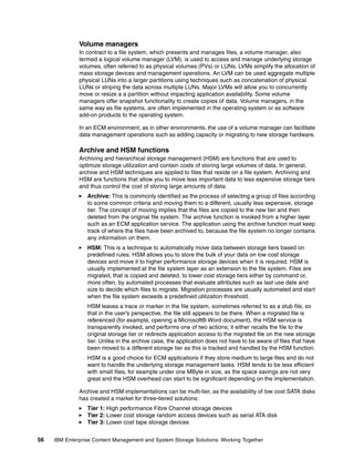 56 IBM Enterprise Content Management and System Storage Solutions: Working Together
Volume managers
In contract to a file system, which presents and manages files, a volume manager, also
termed a logical volume manager (LVM), is used to access and manage underlying storage
volumes, often referred to as physical volumes (PVs) or LUNs. LVMs simplify the allocation of
mass storage devices and management operations. An LVM can be used aggregate multiple
physical LUNs into a larger partitions using techniques such as concatenation of physical
LUNs or striping the data across multiple LUNs. Major LVMs will allow you to concurrently
move or resize a a partition without impacting application availability. Some volume
managers offer snapshot functionality to create copies of data. Volume managers, in the
same way as file systems, are often implemented in the operating system or as software
add-on products to the operating system.
In an ECM environment, as in other environments, the use of a volume manager can facilitate
data management operations such as adding capacity or migrating to new storage hardware.
Archive and HSM functions
Archiving and hierarchical storage management (HSM) are functions that are used to
optimize storage utilization and contain costs of storing large volumes of data. In general,
archive and HSM techniques are applied to files that reside on a file system. Archiving and
HSM are functions that allow you to move less important data to less expensive storage tiers
and thus control the cost of storing large amounts of data:
Archive: This is commonly identified as the process of selecting a group of files according
to some common criteria and moving them to a different, usually less expensive, storage
tier. The concept of moving implies that the files are copied to the new tier and then
deleted from the original file system. The archive function is invoked from a higher layer
such as an ECM application service. The application using the archive function must keep
track of where the files have been archived to, because the file system no longer contains
any information on them.
HSM: This is a technique to automatically move data between storage tiers based on
predefined rules. HSM allows you to store the bulk of your data on low cost storage
devices and move it to higher performance storage devices when it is required. HSM is
usually implemented at the file system layer as an extension to the file system. Files are
migrated, that is copied and deleted, to lower cost storage tiers either by command or,
more often, by automated processes that evaluate attributes such as last use date and
size to decide which files to migrate. Migration processes are usually automated and start
when the file system exceeds a predefined utilization threshold.
HSM leaves a trace or marker in the file system, sometimes referred to as a stub file, so
that in the user’s perspective, the file still appears to be there. When a migrated file is
referenced (for example, opening a Microsoft® Word document), the HSM service is
transparently invoked, and performs one of two actions; it either recalls the file to the
original storage tier or redirects application access to the migrated file on the new storage
tier. Unlike in the archive case, the application does not have to be aware of files that have
been moved to a different storage tier as this is tracked and handled by the HSM function.
HSM is a good choice for ECM applications if they store medium to large files and do not
want to handle the underlying storage management tasks. HSM tends to be less efficient
with small files, for example under one MByte in size, as the space savings are not very
great and the HSM overhead can start to be significant depending on the implementation.
Archive and HSM implementations can be multi-tier, as the availability of low cost SATA disks
has created a market for three-tiered solutions:
Tier 1: High performance Fibre Channel storage devices
Tier 2: Lower cost storage random access devices such as serial ATA disk
Tier 3: Lower cost tape storage devices
 