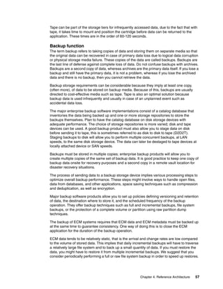 Chapter 4. Reference Architecture 57
Tape can be part of the storage tiers for infrequently accessed data, due to the fact that with
tape, it takes time to mount and position the cartridge before data can be returned to the
application. These times are in the order of 60-120 seconds.
Backup function
The term backup refers to taking copies of data and storing them on separate media so that
the original data can be recovered in case of primary data loss due to logical data corruption
or physical storage media failure. These copies of the data are called backups. Backups are
the last line of defense against complete loss of data. Do not confuse backups with archives.
Backups are a second copy of data, whereas archives are the primary data itself. If you lose a
backup and still have the primary data, it is not a problem, whereas if you lose the archived
data and there is no backup, then you cannot retrieve the data.
Backup storage requirements can be considerable because they imply at least one copy,
(often more), of data to be stored on backup media. Because of this, backups are usually
directed to cost-effective media such as tape. Tape is also an optimal solution because
backup data is used infrequently and usually in case of an unplanned event such as
accidental data loss.
The major enterprise backup software implementations consist of a catalog database that
inventories the data being backed up and one or more storage repositories to store the
backups themselves. Plan to have the catalog database on disk storage devices with
adequate performance. The choice of storage repositories is more varied; disk and tape
devices can be used. A good backup product must also allow you to stage data on disk
before sending it to tape, this is sometimes referred to as disk to disk to tape (D2D2T).
Staging backups to disk will allow you to perform multiple concurrent backups, al LAN
speeds, to the same disk storage device. The data can later be destaged to tape devices at
locally attached device or SAN speeds.
Backups must be stored in multiple copies; enterprise backup products will allow you to
create multiple copies of the same set of backup data. It is good practice to keep one copy of
backup data onsite for recovery purposes and a second copy in a remote vault location for
disaster recovery situations.
The process of sending data to a backup storage device implies various processing steps to
optimize overall backup performance. These steps might involve ways to handle open files,
data from databases, and other applications, space saving techniques such as compression
and deduplication, as well as encryption.
Major backup software products allow you to set up policies defining versioning and retention
of data, the destination where to store it, and the scheduled frequency of the backup
operation. They offer backup techniques such as full and incremental backups, file system
backups, or the protection of a complete volume or partition using raw partition dump
techniques.
The backup of ECM systems requires that ECM data and ECM metadata must be backed up
at the same time to guarantee consistency. One way of doing this is to close the ECM
application for the duration of the backup operation.
ECM data tends to be relatively static, that is the arrival and change rates are low compared
to the volume of stored data. This implies that daily incremental backups will have to traverse
a relatively large file system and to back up a small quantity of data. If you must restore the
data, you might have to restore it from multiple incremental backups. We suggest that you
consider periodically performing a full or raw file system backup in order to speed up restores.
 