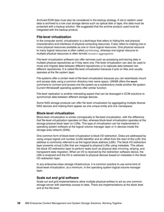 58 IBM Enterprise Content Management and System Storage Solutions: Working Together
Archived ECM data must also be considered in the backup strategy. If old or seldom used
data is archived to a low cost storage device such as optical disk or tape, this data must be
protected with a backup solution. We suggested that the archive product used must be
integrated with the backup product.
File-level virtualization
In the computer world, virtualization is a technique that refers to hiding the real physical
characteristics and interfaces of physical computing resources. It also refers to making one or
more physical resources available as one or more logical resources. One physical resource
to many logical resources is often called partitioning, whereas one logical resource to
multiple physical resources is often termed resource aggregation.
File-level virtualization software can offer services such as accessing and storing data in
multiple physical repositories as if they were one. File level virtualization can also be used to
move and migrate data between different repositories or to replicate data between two
different repositories. It is called file-level virtualization because it acts on files and usually
operates at the file system layer.
File systems offer a certain level of file-level virtualization because you can seamlessly mount
and access data using a common directory tree name space. UNIX® offers the mount
command to connect and access one file system as a subdirectory inside another file system.
Current Windows® operating systems offer similar function.
File-level replication is another interesting aspect that can be leveraged in ECM solutions to
synchronize data between different storage devices.
Some NAS storage products can offer file level virtualization by aggregating multiple diverse
NAS devices and making them appear as one unique entity and one namespace.
Block-level virtualization
Block-level virtualization is similar conceptually to file-level virtualization, with the difference
that file-level virtualization operates on files, whereas block-level virtualization operates at the
storage physical block layer on LUNs. This type of virtualization can be implemented in
operating system software at the logical volume manager layer or in devices inside the
storage area network (SAN).
One common form of block-level virtualization is block I/O redirection. Disks are addressed by
using unique logical unit number (LUN) identifier and an offset from the start of the LUN; this
address is commonly referred to as the logical block address (LBA). The block I/O redirection
layer presents virtual LUNs that are mapped to physical LUNs using metadata. This allows
the block I/O redirection layer to perform tasks such as physical disk mirroring, striping, and
transparent data migration. When an I/O is received by the redirection software device, the
LBA is analyzed and the I/O is redirected to physical devices based on metadata in the block
I/O redirection layer.
In any enterprise-class storage infrastructure, it is common practice to use some kind of
block-level virtualization, at a minimum, in the operating system logical volume manager
layer.
Scale out and grid software
Scale out and grid implementations allow multiple physical entities to act as one common
storage server with seamless access to data. There are implementations at the block level
and at the file level.
 