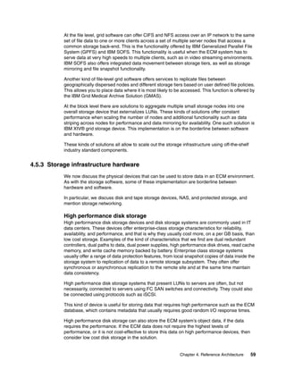 Chapter 4. Reference Architecture 59
At the file level, grid software can offer CIFS and NFS access over an IP network to the same
set of file data to one or more clients across a set of multiple server nodes that access a
common storage back-end. This is the functionality offered by IBM Generalized Parallel File
System (GPFS) and IBM SOFS. This functionality is useful when the ECM system has to
serve data at very high speeds to multiple clients, such as in video streaming environments.
IBM SOFS also offers integrated data movement between storage tiers, as well as storage
mirroring and file snapshot functionality.
Another kind of file-level grid software offers services to replicate files between
geographically dispersed nodes and different storage tiers based on user defined file policies.
This allows you to place data where it is most likely to be accessed. This function is offered by
the IBM Grid Medical Archive Solution (GMAS).
At the block level there are solutions to aggregate multiple small storage nodes into one
overall storage device that externalizes LUNs. These kinds of solutions offer constant
performance when scaling the number of nodes and additional functionality such as data
striping across nodes for performance and data mirroring for availability. One such solution is
IBM XIV® grid storage device. This implementation is on the borderline between software
and hardware.
These kinds of solutions all allow to scale out the storage infrastructure using off-the-shelf
industry standard components.
4.5.3 Storage infrastructure hardware
We now discuss the physical devices that can be used to store data in an ECM environment.
As with the storage software, some of these implementation are borderline between
hardware and software.
In particular, we discuss disk and tape storage devices, NAS, and protected storage, and
mention storage networking.
High performance disk storage
High performance disk storage devices and disk storage systems are commonly used in IT
data centers. These devices offer enterprise-class storage characteristics for reliability,
availability, and performance, and that is why they usually cost more, on a per GB basis, than
low cost storage. Examples of the kind of characteristics that we find are dual redundant
controllers, dual paths to data, dual power supplies, high performance disk drives, read cache
memory, and write cache memory backed by battery. Enterprise class storage systems
usually offer a range of data protection features, from local snapshot copies of data inside the
storage system to replication of data to a remote storage subsystem. They often offer
synchronous or asynchronous replication to the remote site and at the same time maintain
data consistency.
High performance disk storage systems that present LUNs to servers are often, but not
necessarily, connected to servers using FC SAN switches and connectivity. They could also
be connected using protocols such as iSCSI.
This kind of device is useful for storing data that requires high performance such as the ECM
database, which contains metadata that usually requires good random I/O response times.
High performance disk storage can also store the ECM system’s object data, if the data
requires the performance. If the ECM data does not require the highest levels of
performance, or it is not cost-effective to store this data on high performance devices, then
consider low cost disk storage in the solution.
 