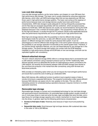 60 IBM Enterprise Content Management and System Storage Solutions: Working Together
Low cost disk storage
Low cost disk storage systems, as the name implies, are cheaper on a per GB basis than
high performance disk storage. The lower cost is usually obtained by using less expensive
disk devices, which often use SATA technology disks that are less expensive per GB than
those used in high performance storage systems. The lower cost comes at the expense of
performance because lower cost storage devices usually have lower performance
characteristics. SATA disk storage is quite adequate for storing infrequently accessed files
and for files that are accessed sequentially with low contention, which are typical access
patterns for ECM data. SATA disk devices are usually not recommended for storing the ECM
database because it has a random IO access pattern. The connectivity of these devices, as
for the high end devices, is usually through the FC protocol; iSCSI is also applicable because
often the performance requirements are not as stringent as for high performance disk.
Most high end storage devices offer the possibility to intermix different disk storage
technologies inside the same box, so data with different access requirements can be
placed on different storage tiers inside the same physical disk system. It can be
advantageous to intermix different disk storage tiers in the same system because it gives you
the possibility to use storage replication functionality at the overall system level. Therefore, if
you license remote replication features, you can use these features for any storage tier in the
storage system. The tiered storage disk system can contain both the ECM database
metadata on high performance storage and ECM data on low cost storage, and both can be
replicated together with consistency.
Network-attached storage
The term network attached storage (NAS) refers to a storage device that is accessed through
a LAN network connection using a transport protocol such as TCP/IP. Traditionally, NAS
devices typically serve as dedicated file servers for heterogeneous clients connected to the
LAN network, but recently the boundaries between SAN and NAS storage have started to
blur and there are products in the market that offer connectivity using both file-level and
block-level protocols.
NAS provides an interesting option when you do not require the most stringent performance
and would like to avoid the cost of setting up a dedicated SAN.
Many NAS devices offer additional function to perform local snapshot copies of data or
remote mirroring to a separate NAS device. The snapshot functionality is often space-efficient
because NAS devices use space only for new updates to the data. This can offer an
interesting solution for scheduled backup operations because it requires minimal or no ECM
application downtime.
Removable tape storage
Removable tape storage is a proven and consolidated technology for low cost data storage
with good performance characteristics. An automated tape storage system usually consists of
one or more tape drives to read and write the data, tape cartridges that store the data, and a
tape library for cartridge storage capacity and a robotic mechanism to mount tape cartridges
into the drives. In general, tape has the following performance characteristics:
Access to first byte of data: Relatively slow because of tape mount and positioning
times
Sequential data reads: Good because high end tape devices offer sustained data rates
in the order of 100 to 200 MB/sec
 