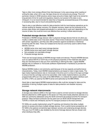 Chapter 4. Reference Architecture 61
Tape is often more energy efficient than disk because it only uses energy when reading or
writing the data; when not in use, the tape drives do not consume any energy. This is of
particular interest in ECM solutions where large amounts of data might have to be stored for
long periods of time for audit and regulatory reasons, but access to the data is very
infrequent. It is not recommended for data that is frequently accessed because of the delays
in accessing data, due to mount and positioning times.
Tape is also a cost effective media for data protection both for local backup operations as for
remote vaulting for disaster recovery. For disaster recovery, tapes can be produced at the
primary data center and shipped periodically to a remote site or vault and, depending on the
volume of data, this could be more cost effective than sending it offsite electronically.
Protected storage devices: WORM
Protected or WORM storage devices refer to physical storage devices that do not allow you
modify or delete data once it has been stored. These kinds of devices are required to comply
with certain regulations, and they also offer protection against accidental or intentional
tampering with the data. There are multiple terms that are commonly used to define these
devices, such as:
WORM (write once read many) storage devices
WORN (write once read never) storage devices
Non-erasable non-rewritable storage
Protected storage devices
There are two broad classes of WORM storage media and devices. Physical WORM devices
such as optical DVD-R or CD-R rely on the physical properties of the materials with which
they are manufactured to stop you from overwriting or altering the data. Logical WORM
devices rely on software or microcode (software implemented in hardware) to provide the
WORM protection.
Optical WORM media is not commonly used because of its low capacity and performance
characteristics. Today, most WORM implementations are based on disk or tape media. The
tape media implementations rely on microcode in the drive and in a chip on the tape cartridge
to ensure that the cartridge cannot be overwritten. Disk media implementations use either
programmatic APIs as in the case of the IBM DR550, or a network file system interface such
as CIFS or NFS, as used by the IBM N series and optionally by the IBM DR550.
Good disk or tape logical WORM implementations offer multi-tier storage for data and the
possibility of storing multiple copies of data for data protection and disaster recovery
purposes.
Storage network interconnects
A storage area network (SAN) is the layer that is used to connect servers to storage devices.
Devices attached to a SAN appear to the server as if they were locally attached. Devices on a
SAN are commonly addressed using the SCSI command set protocol and the FC transport
protocol. Other transport protocols can be used such as iSCSI (SCSI transported over
TCP/IP) or SCSI over Infiniband, but the FC transport protocol is the most common.
FC SANs are usually implemented using FC switches and directors that allow multiple
servers to access and share multiple storage devices. From a performance perspective, an
FC SAN is the optimal connectivity layer between servers and underlying storage devices.
The use of an FC SAN is also dictated by the kind of storage devices that are chosen and
what interfaces they offer.
 