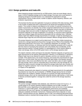64 IBM Enterprise Content Management and System Storage Solutions: Working Together
4.5.5 Design guidelines and trade-offs
When designing storage components for an ECM solution, there are some design rules to
keep in mind for database storage and for object storage. One basic and crucial element in
designing storage for the ECM solution is to understand the application’s storage
requirements in terms of data volume, number of objects, access frequency, retention, and
protection requirements.
The business line that owns the application must give an estimate of the data volumes, which
is the number of objects that have a requirement to be stored and managed by the ECM
system. This number of objects could depend on the number of customer transactions the
system must process, for example, the number of payment statements that are issued or the
number of insurance claims in a specific period. Application owners must give an estimate of
the average object size and number of objects per transaction. The number of objects per
transaction depends on the type of application; for example, an insurance claims application
might have multiple images and documents associated with an individual claim. Individual
objects might have different storage requirements; for example, it might be advantageous to
separate large image files and small documents between different storage devices and tiers.
The access frequency to an object must be determined. The object is initially received and
stored onto a storage repository by the archive manager service. What is the probability of the
object being referenced in the future? This is application dependent; for example, in the
insurance claims business, an individual claim can be frequently accessed until it is paid off,
then the chance of accessing that particular claim will probably drop considerably, as the
object becomes inactive. Consider whether it is advantageous to move inactive objects to
lower cost storage, either at the ECM system level or at the storage repository level.
The object’s retention criteria will have to be evaluated. Retention depends on business and
legal requirements for the specific ECM application; retention is not defined by IT operations.
Objects might have to be retained for years or decades, and this is an important factor to
consider. If the objects have a low access frequency, and access time requirements for aged
objects are not time-critical, then you have to consider tape media in the equation because
tape media is often more cost-effective than disk. Lower cost disk is also an option together
with tape storage. Plan to have an automated way to move data to the next storage tier. For
objects that require long term storage that outlives the storage media itself, also consider and
design for migration scenarios: how to move the data to new storage devices with minimal or
no impact on the application.
Protection requirements also depend on business and legal requirements for the application.
By protection we mean the use of protected, or WORM, storage devices that do not allow
stored data to be modified or deleted. Evaluate your business and legal requirements for
protected storage, which can be implemented using disk devices, tape devices, or both kinds
of devices connected together in storage tiers under the control of the storage repository
service.
Database storage
The archive manager metadata index database, also referred to as the ECM database, is
usually based on an industry standard relational database such as DB2, Oracle®, or
Microsoft SQL server. Depending on the implementation, there can be one or more database
instances in a given ECM system. The ECM database performance and availability
requirements can vary, but in general, the database will require good response times and
adequate availability and failover mechanisms. Database performance depends on many
factors, important factors are size, database layout on disk, and underlying disk performance.
Databases reside on standard disk storage devices, not on tape or protected storage devices.
 