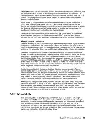 Chapter 4. Reference Architecture 65
The ECM database size depends on the number of objects that the database will contain, and
the number of objects is driven by business application and retention requirements. The
database size for a specific ECM software implementation can be estimated using that ECM
product’s sizing tools and guidelines. These are very product dependent and might vary
between product releases.
When in use, ECM databases are usually accessed randomly so you will have random I/O
going to the underlying disk device, random IO performance is helped by high end disk
devices and SATA storage devices are not recommended for disk storage. Attempt to spread
the database I/Os on as many physical disk spindles as possible and also separate the
database physical storage from database log physical storage.
The ECM database might also require high availability and this dictates a requirement for
enterprise class storage devices. Storage systems with RAID protection are a de-facto
standard and you might want to consider storage that offers remote replication functionality.
Object storage repository
The type of storage to use for archive manager object storage repository is highly dependent
on application requirements and the underlying data access patterns. Disk storage devices
must be considered as a first tier repository for the data, in this way data can be stored by the
archive service without the delays that would be incurred if you had to mount a tape cartridge.
The object storage repository typically stores unstructured data, such as documents and
images, in the form of files that are accessed as a whole, that is read from start to end. This is
different from databases where you open the database files and then randomly access
individual data blocks. Object storage repositories are usually accessed in a skip-sequential
manner. The ECM application determines the specific file to access, and this can be any file
that is stored so we have a random access to the start of the file and then the file is read
sequentially from start to end and returned to the application. Larger average object sizes will
result in a greater sequential character of the workload.
Another important factor is the access density to the object storage repository. Access
density is often defined as the number of I/Os per second per gigabyte of storage. Access
density depends on the way the application references the data, for example, new files might
be frequently accessed in the first year and then very infrequently in the remaining nine years
they are kept for. If the disk storage contains only new files it will have a higher access
density than if it contained an even mix of new files and files over one year in age.
Mid-range disk storage devices and subsystems with SATA disks often offer a good price
performance trade-off for storing ECM data. They certainly must be selected if you choose to
have a disk-only object storage repository. On the other hand if you keep only highly
referenced recent data on disk and migrate the older data to a media such as tape, then you
might have to consider higher performance disk storage devices.
4.5.6 High availability
High availability of the underlying storage environment must be considered when high
availability of the ECM solution is required. High availability is often implemented through
redundancy of individual hardware and software components and transparently moving load
from a failed component to the remaining components. In storage terms this can be
implemented with features and configurations such multiple network paths to the storage
devices, dual controllers in disk storage subsystems, RAID protection inside the disk storage
system and multiple tape drives inside a tape library.
 