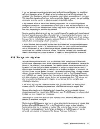 Chapter 4. Reference Architecture 67
If you use a storage management product such as Tivoli Storage Manager, it is possible to
define configurations where DR data is all stored on tape, and in a DR scenario, only the
metadata index database is restored, whereas the object data is accessed directly from tape.
This type of configuration offers lower performance in the disaster recovery site and could be
acceptable when the number of object retrievals is projected to be low.
If requirements dictate it, the disaster recovery copy of data can be stored on protected
storage devices so that if a disaster hits the primary copy of data, the remaining copy is still
protected. You could also decide that the primary copy of data is protected and the secondary
one is not, depending on business requirements.
Sending sensitive data to a remote site can require the use of encryption techniques to avoid
the risk of security exposures if the information falls in the wrong hands. Encryption must be
implemented for data that has to go outside the IT datacenter. If data is sent off-site on tape,
then you have to evaluate tape encryption products. If data is sent to the remote site over the
network, then consider using network encryption.
It is also possible, but not common, to have data replicated at the archive manager layer in
the ECM application. Some ECM implementations offer this kind of functionality and allow
data to be replicated by the archive manager service between two separate storage
repositories; one could be local and on remote. The archive manager index database will
have to be replicated using other techniques or backed up periodically to the remote site.
4.5.8 Storage data migration
Storage data migration scenarios must be considered when designing the ECM storage
infrastructure, especially in cases where data retention periods are greater than the expected
lifetime of the underlying storage devices. Plan flexibility into the overall solution so that the
introduction of new storage hardware components is not too disruptive to the application.
Also, consider block level storage virtualization as an enabling technology to assist with the
migration to new storage devices, because it can enable transparent data migration between
different storage devices. Storage management products such as Tivoli Storage Manager
and the DR550 can insulate the user from the underlying storage and facilitate data migration
and data replication in multiple storage devices and across storage tiers. NAS storage can
also be virtualized and transparently migrated to new storage devices using file-level
virtualization solutions.
If you do not regularly use a disk virtualization layer, you can always use data migration
software products on a temporary basis when it becomes necessary to migrate data.
Storage data migration and virtualization techniques allow you to migrate data between
storage devices without impacting the ECM system layer. The ECM system is not aware that
the data has been migrated to a new device.
There might be cases when data has to be migrated across different ECM systems or
between ECM archive managers.
Most enterprise ECM systems allow you to set up data migration procedures to migrate data
between different ECM systems. This kind of functionality is based on data federation
functions that allow you to map data to multiple ECM systems. Data migration using data
federation requires application level changes and actions to the ECM system. It can be
achieved, but is outside of the scope of the Storage Reference Architecture.
 