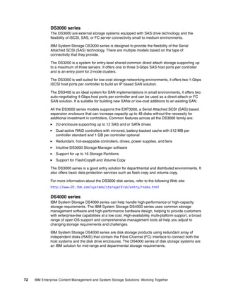 72 IBM Enterprise Content Management and System Storage Solutions: Working Together
DS3000 series
The DS3000 are external storage systems equipped with SAS drive technology and the
flexibility of iSCSI, SAS, or FC server connectivity small to medium environments.
IBM System Storage DS3000 series is designed to provide the flexibility of the Serial
Attached SCSI (SAS) technology. There are multiple models based on the type of
connectivity that they provide.
The DS3200 is a system for entry-level shared common direct attach storage supporting up
to a maximum of three servers. It offers one to three 3-Gbps SAS host ports per controller
and is an entry point for 2-node clusters.
The DS3300 is well suited for low-cost storage networking environments, it offers two 1-Gbps
iSCSI host ports per controller to build an IP based SAN solution.
The DS3400 is an ideal system for SAN implementations in small environments, it offers two
auto-negotiating 4-Gbps host ports per controller and can be used as a direct-attach or FC
SAN solution. It is suitable for building new SANs or low-cost additions to an existing SAN.
All the DS3000 series models supports the EXP3000, a Serial Attached SCSI (SAS) based
expansion enclosure that can increase capacity up to 48 disks without the necessity for
additional investment in controllers. Common features across all the DS3000 family are:
2U enclosure supporting up to 12 SAS and or SATA drives
Dual-active RAID controllers with mirrored, battery-backed cache with 512 MB per
controller standard and 1 GB per controller optional
Redundant, hot-swappable controllers, drives, power supplies, and fans
Intuitive DS3000 Storage Manager software
Support for up to 16 Storage Partitions
Support for FlashCopy® and Volume Copy
The DS3000 series is a good entry solution for departmental and distributed environments. It
also offers basic data protection services such as flash copy and volume copy.
For more information about the DS3000 disk series, refer to the following Web site:
http://www-03.ibm.com/systems/storage/disk/entry/index.html
DS4000 series
IBM System Storage DS4000 series can help handle high-performance or high-capacity
storage requirements. The IBM System Storage DS4000 series uses common storage
management software and high-performance hardware design, helping to provide customers
with enterprise-like capabilities at a low cost. High-availability, multi-platform support, a broad
range of open OS support and comprehensive management tools all help you adjust to
changing storage requirements and challenges.
IBM System Storage DS4000 series are disk storage products using redundant array of
independent disks (RAID) that contain the Fibre Channel (FC) interface to connect both the
host systems and the disk drive enclosures. The DS4000 series of disk storage systems are
an IBM solution for mid-range and departmental storage requirements.
 