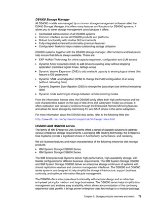 Chapter 5. Storage products overview and matrix 75
DS4000 Storage Manager
All DS4000 models are managed by a common storage management software called the
DS400 Storage Manager, that offers many features and functions for DS4000 systems. It
allows you to lower storage management costs because it offers:
Centralized administration of all DS4000 systems
Common interface across all DS4000 products and platforms
Robust functionality with intuitive GUI and wizards
Fully-integrated advanced functionality (premium features)
Configuration flexibility helps creates outstanding storage utilization
DS4000 systems, together with the DS4000 storage manager, offer functions and features to
help ensure that data is always available. These are:
EXP HotAdd Technology for online capacity expansion, configuration and LUN access
Dynamic Array Expansion (DAE) to add drives to existing array without stopping
application (restripes logical drives, defrags array)
Dynamic Volume Expansion (DVE) to add available capacity to existing logical drives (this
feature is OS dependent)
Dynamic RAID Level Migration (DRM) to change the RAID configuration of an array
(without relocating data)
Dynamic Segment Size Migration (DSS) to change the data stripe size (without relocating
data)
Dynamic mode switching to change between remote mirroring modes
From the information themes view, the DS4000 family offers both high performance and low
cost characteristics based on the type of disk drive and subsystem model you choose. It
offers replication and recovery functions through the Enhanced Remote Mirroring features
and allows for tiered storage by intermixing FC and SATA drives in the same subsystem.
For more information about the DS4000 disk series, refer to the following Web site:
http://www-03.ibm.com/systems/storage/disk/midrange/index.html
DS6000 and DS8000 series
The family of IBM Enterprise Disk Systems offers a range of scalable solutions to address
various enterprise storage requirements. Leveraging IBM leading technology, the Enterprise
Disk Systems provide a significant choice in functionality, performance, and resiliency.
We will illustrate features and major characteristics of the following enterprise disk storage
products:
IBM System Storage DS6000 Series
IBM System Storage DS8000 Series
The IBM Enterprise Disk Systems deliver high-performance, high-availability storage, with
flexible configuration for different business requirements. The IBM System Storage DS6000
and IBM System Storage DS8000 deliver an enterprise storage continuum of systems with
shared replication services and common management interfaces. The DS6000 and DS8000
series systems are designed to help simplify the storage infrastructure, support business
continuity, and optimize information lifecycle management.
The DS6000 offers enterprise-class functionality with modular design and an attractive
entry-level pricing for medium and large businesses. The DS6000 series helps simplify data
management and enables easy scalability, which allows accommodation of the continuing
exponential data growth; it brings proven enterprise class technology to a modular package.
 