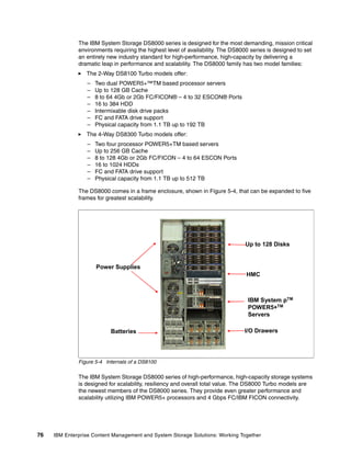 76 IBM Enterprise Content Management and System Storage Solutions: Working Together
The IBM System Storage DS8000 series is designed for the most demanding, mission critical
environments requiring the highest level of availability. The DS8000 series is designed to set
an entirely new industry standard for high-performance, high-capacity by delivering a
dramatic leap in performance and scalability. The DS8000 family has two model families:
The 2-Way DS8100 Turbo models offer:
– Two dual POWER5+™TM based processor servers
– Up to 128 GB Cache
– 8 to 64 4Gb or 2Gb FC/FICON® – 4 to 32 ESCON® Ports
– 16 to 384 HDD
– Intermixable disk drive packs
– FC and FATA drive support
– Physical capacity from 1.1 TB up to 192 TB
The 4-Way DS8300 Turbo models offer:
– Two four processor POWER5+TM based servers
– Up to 256 GB Cache
– 8 to 128 4Gb or 2Gb FC/FICON – 4 to 64 ESCON Ports
– 16 to 1024 HDDs
– FC and FATA drive support
– Physical capacity from 1.1 TB up to 512 TB
The DS8000 comes in a frame enclosure, shown in Figure 5-4, that can be expanded to five
frames for greatest scalability.
Figure 5-4 Internals of a DS8100
The IBM System Storage DS8000 series of high-performance, high-capacity storage systems
is designed for scalability, resiliency and overall total value. The DS8000 Turbo models are
the newest members of the DS8000 series. They provide even greater performance and
scalability utilizing IBM POWER5+ processors and 4 Gbps FC/IBM FICON connectivity.
Power Supplies
Batteries I/O Drawers
IBM System pTM
POWER5+TM
Servers
Up to 128 Disks
HMC
 