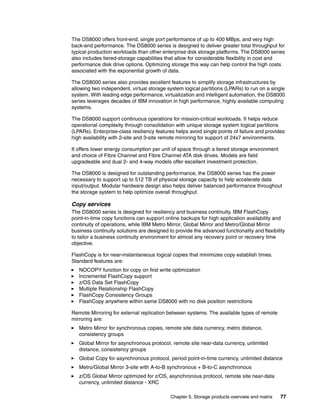 Chapter 5. Storage products overview and matrix 77
The DS8000 offers front-end, single port performance of up to 400 MBps, and very high
back-end performance. The DS8000 series is designed to deliver greater total throughput for
typical production workloads than other enterprise disk storage platforms. The DS8000 series
also includes tiered-storage capabilities that allow for considerable flexibility in cost and
performance disk drive options. Optimizing storage this way can help control the high costs
associated with the exponential growth of data.
The DS8000 series also provides excellent features to simplify storage infrastructures by
allowing two independent, virtual storage system logical partitions (LPARs) to run on a single
system. With leading edge performance, virtualization and intelligent automation, the DS8000
series leverages decades of IBM innovation in high performance, highly available computing
systems.
The DS8000 support continuous operations for mission-critical workloads. It helps reduce
operational complexity through consolidation with unique storage system logical partitions
(LPARs). Enterprise-class resiliency features helps avoid single points of failure and provides
high availability with 2-site and 3-site remote mirroring for support of 24x7 environments.
It offers lower energy consumption per unit of space through a tiered storage environment
and choice of Fibre Channel and Fibre Channel ATA disk drives. Models are field
upgradeable and dual 2- and 4-way models offer excellent investment protection.
The DS8000 is designed for outstanding performance, the DS8000 series has the power
necessary to support up to 512 TB of physical storage capacity to help accelerate data
input/output. Modular hardware design also helps deliver balanced performance throughout
the storage system to help optimize overall throughput.
Copy services
The DS8000 series is designed for resiliency and business continuity. IBM FlashCopy
point-in-time copy functions can support online backups for high application availability and
continuity of operations, while IBM Metro Mirror, Global Mirror and Metro/Global Mirror
business continuity solutions are designed to provide the advanced functionality and flexibility
to tailor a business continuity environment for almost any recovery point or recovery time
objective.
FlashCopy is for near-instantaneous logical copies that minimizes copy establish times.
Standard features are:
NOCOPY function for copy on first write optimization
Incremental FlashCopy support
z/OS Data Set FlashCopy
Multiple Relationship FlashCopy
FlashCopy Consistency Groups
FlashCopy anywhere within same DS8000 with no disk position restrictions
Remote Mirroring for external replication between systems. The available types of remote
mirroring are:
Metro Mirror for synchronous copies, remote site data currency, metro distance,
consistency groups
Global Mirror for asynchronous protocol, remote site near-data currency, unlimited
distance, consistency groups
Global Copy for asynchronous protocol, period point-in-time currency, unlimited distance
Metro/Global Mirror 3-site with A-to-B synchronous + B-to-C asynchronous
z/OS Global Mirror optimized for z/OS, asynchronous protocol, remote site near-data
currency, unlimited distance - XRC
 