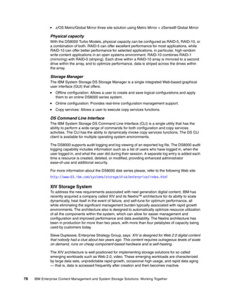78 IBM Enterprise Content Management and System Storage Solutions: Working Together
z/OS Metro/Global Mirror three site solution using Metro Mirror + zSeries® Global Mirror
Physical capacity
With the DS8000 Turbo Models, physical capacity can be configured as RAID-5, RAID-10, or
a combination of both. RAID-5 can offer excellent performance for most applications, while
RAID-10 can offer better performance for selected applications, in particular, high random
write content applications in an open systems environment. RAID-10 combines RAID-1
(mirroring) with RAID-0 (striping). Each drive within a RAID-10 array is mirrored to a second
drive within the array, and to optimize performance, data is striped across the drives within
the array.
Storage Manager
The IBM System Storage DS Storage Manager is a single integrated Web-based graphical
user interface (GUI) that offers:
Offline configuration: Allows a user to create and save logical configurations and apply
them to an online DS8000 series system.
Online configuration: Provides real-time configuration management support.
Copy services: Allows a user to execute copy services functions.
DS Command Line Interface
The IBM System Storage DS Command Line Interface (CLI) is a single utility that has the
ability to perform a wide range of commands for both configuration and copy services
activities. The CLI has the ability to dynamically invoke copy services functions. The DS CLI
client is available for multiple operating system environments.
The DS8000 supports audit logging and log viewing of an exported log file. The DS8000 audit
logging capability includes information such as a list of users who have logged in, when the
user logged in, and what the user did during their session. A separate log entry is added each
time a resource is created, deleted, or modified, providing enhanced administrator
ease-of-use and additional security.
For more information about the DS8000 disk series please, refer to the following Web site:
http://www-03.ibm.com/systems/storage/disk/enterprise/index.html
XIV Storage System
To address the new requirements associated with next generation digital content, IBM has
recently acquired a company called XIV and its Nextra™ architecture for its ability to scale
dynamically, heal itself in the event of failure, and self-tune for optimum performance, all
while eliminating the significant management burden typically associated with rapid growth
environments. The architecture also is designed to automatically optimize resource utilization
of all the components within the system, which can allow for easier management and
configuration and improved performance and data availability. The Nextra architecture has
been in production for more than two years, with more than four petabytes of capacity being
used by customers today.
Steve Duplessie, Enterprise Strategy Group, says: XIV is designed for Web 2.0 digital content
that nobody had a clue about two years ago. This content requires outrageous levels of scale
on demand, runs on cheap component-based hardware and is self-healing.
The XIV architecture is well positioned for implementing storage solutions for so called
emerging workloads such as Web 2.0, video. These emerging workloads are characterized
by large data sets, unpredictable rapid growth, occasional high usage, and rapid data aging
— that is, data is accessed frequently after creation and then becomes inactive.
 