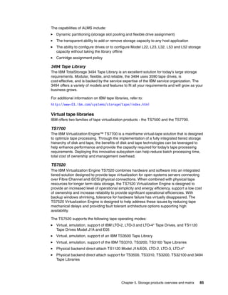 Chapter 5. Storage products overview and matrix 85
The capabilities of ALMS include:
Dynamic partitioning (storage slot pooling and flexible drive assignment)
The transparent ability to add or remove storage capacity to any host application
The ability to configure drives or to configure Model L22, L23, L32, L53 and L52 storage
capacity without taking the library offline
Cartridge assignment policy
3494 Tape Library
The IBM TotalStorage 3494 Tape Library is an excellent solution for today's large storage
requirements. Modular, flexible, and reliable, the 3494 uses 3590 tape drives, is
cost-effective, and is backed by the service expertise of the IBM service organization. The
3494 offers a variety of models and features to fit all your requirements and will grow as your
business grows.
For additional information on IBM tape libraries, refer to:
http://www-03.ibm.com/systems/storage/tape/index.html
Virtual tape libraries
IBM offers two families of tape virtualization products - the TS7500 and the TS7700.
TS7700
The IBM Virtualization Engine™ TS7700 is a mainframe virtual-tape solution that is designed
to optimize tape processing. Through the implementation of a fully integrated tiered storage
hierarchy of disk and tape, the benefits of disk and tape technologies can be leveraged to
help enhance performance and provide the capacity required for today’s tape processing
requirements. Deploying this innovative subsystem can help reduce batch processing time,
total cost of ownership and management overhead.
TS7520
The IBM Virtualization Engine TS7520 combines hardware and software into an integrated
tiered solution designed to provide tape virtualization for open systems servers connecting
over Fibre Channel and iSCSI physical connections. When combined with physical tape
resources for longer term data storage, the TS7520 Virtualization Engine is designed to
provide an increased level of operational simplicity and energy efficiency, support a low cost
of ownership and increase reliability to provide significant operational efficiencies. With
backup windows shrinking, tolerance for hardware failure has virtually disappeared. The
TS7520 Virtualization Engine is designed to help address these issues by reducing tape
mechanical delays and providing fault tolerant architecture options supporting high
availability.
The TS7520 supports the following tape operating modes:
Virtual, emulation, support of IBM LTO-2, LTO-3 and LTO-4* Tape Drives, and TS1120
Tape Drives Model J1A and E05
Virtual, emulation, support of an IBM TS3500 Tape Library
Virtual, emulation, support of the IBM TS3310, TS3200, TS3100 Tape Libraries
Physical backend direct attach TS1120 Model J1A/E05, LTO-2, LTO-3, LTO-4*
Physical backend direct attach support for TS3500, TS3310, TS3200, TS32100 and 3494
Tape Libraries
 